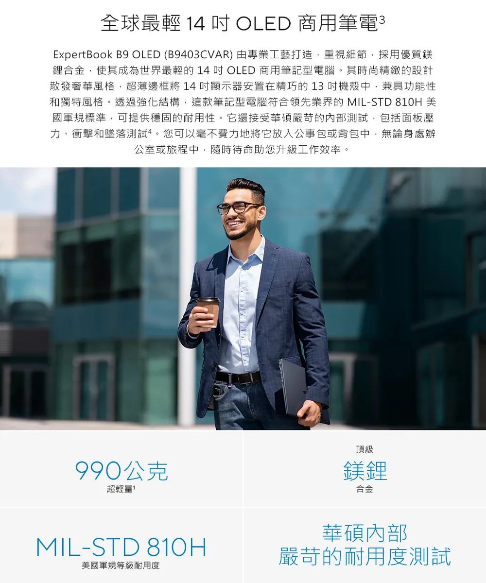 全球最輕 14  OLED 商用筆電3ExpertBook B9 OLED (B9403CVAR) 由專業工藝打造重視細節,採用優質鎂合金,使其成為世界最輕的 14  OLED 商用筆記型電腦。其時尚精緻的設計散發奢華風格,超薄邊框將14顯示器安置在精巧的13 機殼中,兼具功能性和獨特風格。透過強化結構,這款筆記型電腦符合領先業界的 MIL-STD 810H 美國軍規標準,可提供穩固的耐用性。它還接受華碩嚴苛的內部測試,包括面板壓力、衝擊和墜落測試。您可以毫不費力地將它放入公事包或背包中,無論身處辦公室或旅程中,隨時待命助您升級工作效率。990公克超輕量頂級鎂鋰合金MIL-STD 810H美國軍規等級耐用度華碩內部嚴苛的耐用度測試
