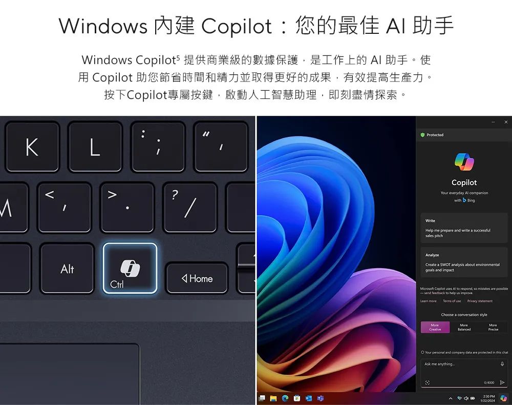 Wdows  您的最佳  助手Windows Copilots 提供商業級的數據保護是工作上的AI助手。使用 Copilot 助您節省時間和精力並取得更好的成果,有效提高生產力。按下Copilot專屬按鍵,啟動人工智慧助理,即刻盡情探索。LtCtrl?HomeProtectedWriteCopilot everydy Al with  Help me prep and write a successful AnalyzeCreate a SWOT analysis about environmentalgoals and impact Copilot  Al  ,   are send feedback to help us improve     Choose a  CreativeYour  and company data are protected in  Ask me anything