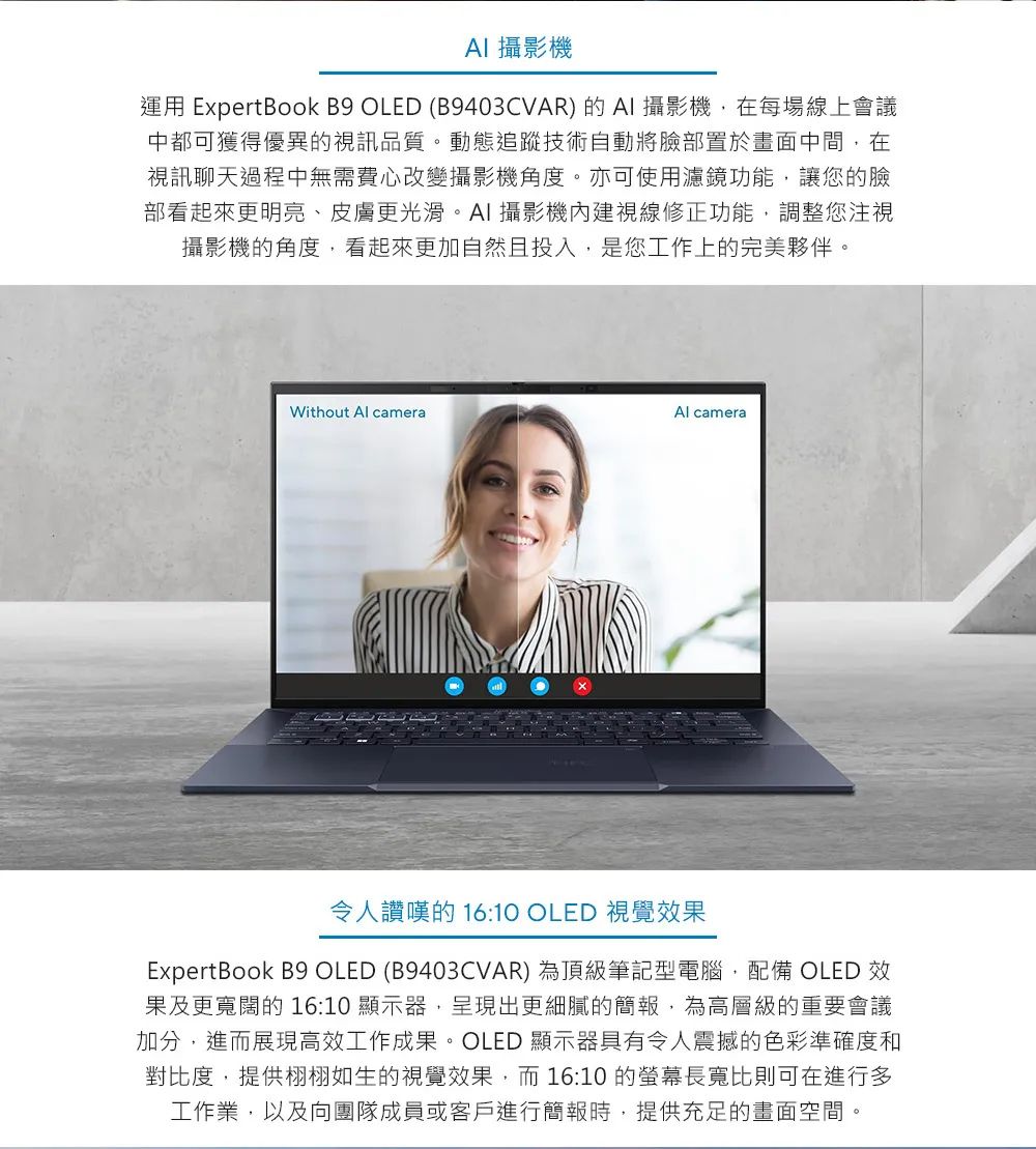 AI 攝影機運用 ExpertBook B9 OLED (B9403CVAR) 的AI 攝影機,在每場線上會議中都可獲得優異的視訊品質。動態追蹤技術自動將臉部置於畫面中間,在視訊聊天過程中無需費心改變攝影機角度。亦可使用濾鏡功能,讓您的臉部看起來更明亮、皮膚更光滑。AI 攝影機內建視線修正功能,調整您注視攝影機的角度,看起來更加自然且投入,是您工作上的完美夥伴。Al cameraWithout Al camera令人讚嘆的 16:10 OLED 視覺效果ExpertBook B9 OLED (B9403CVAR) 為頂級筆記型電腦,配備 OLED 效果及更寬闊的16:10 顯示器,呈現出更細膩的簡報,為高層級的重要會議加分,進而展現高效工作成果。OLED 顯示器具有令人震撼的色彩準確度和對比度,提供栩栩如生的視覺效果,而16:10 的螢幕長寬比則可在進行多工作業,以及向團隊成員或客戶進行簡報時,提供充足的畫面空間。