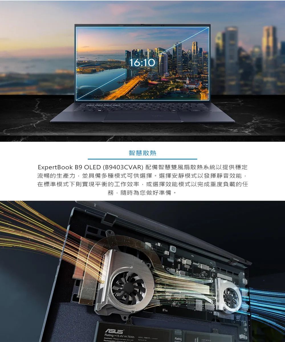 16:10智慧散熱ExpertBook B9 OLED (B9403CVAR) 配備智慧雙風扇散熱系統以提供穩定流暢的生產力並具備多種模式可供選擇。選擇安靜模式以發揮靜音效能,在標準模式下則實現平衡的工作效率,或選擇效能模式以完成重度負載的任務,隨時為您做好準備。Rating:+ 76Wh   Rating
