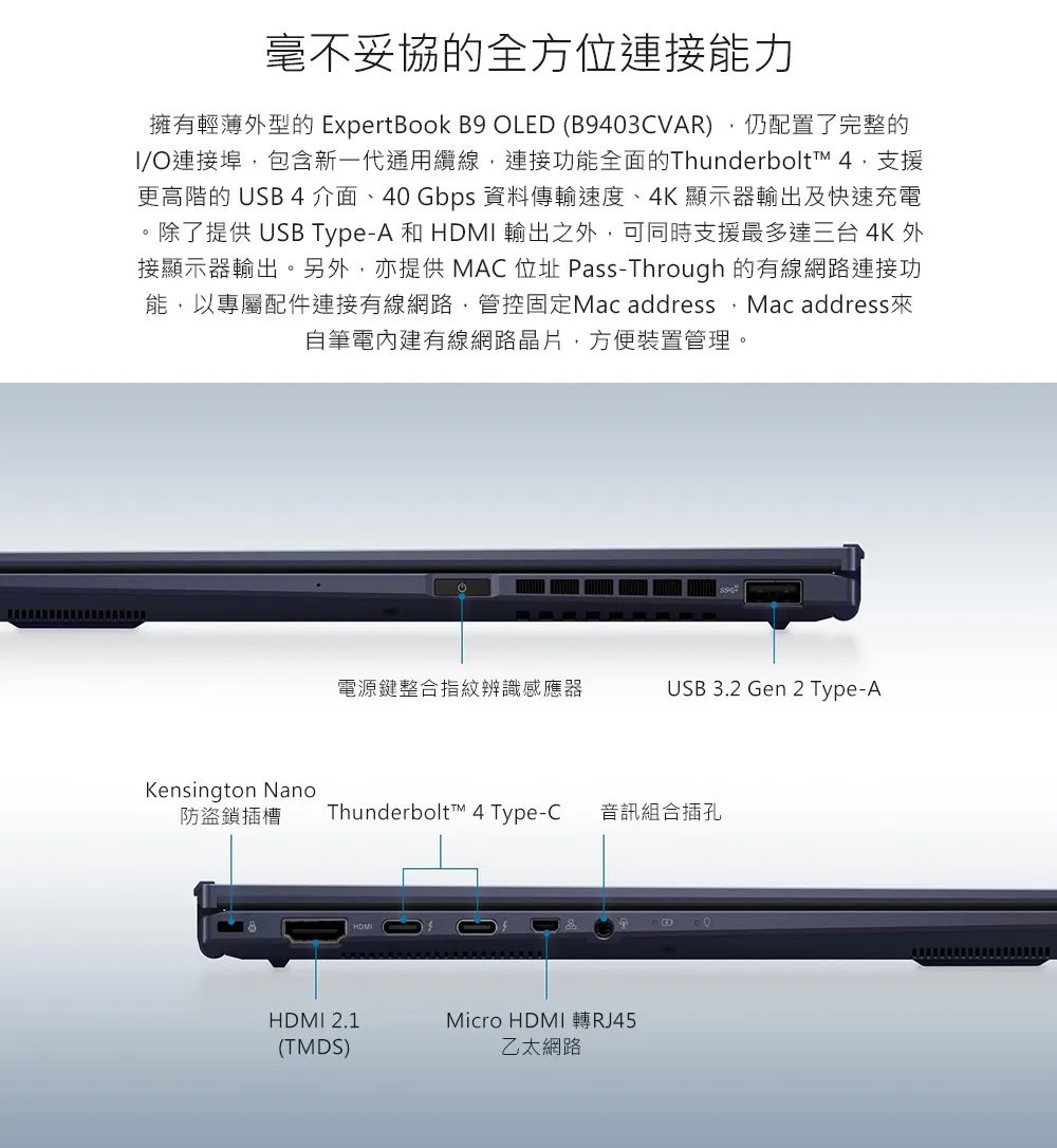 毫不妥協的全方位連接能力擁有輕薄型的 ExpertBook B9 OLED (B9403CVAR)仍配置了完整的/O連接埠,包含新一代通用纜線,連接功能全面的Thunderbolt™ 4,支援更高階的 USB 4介面、40 Gbps 資料傳輸速度、4K 顯示器輸出及快速充電。除了提供 USB Type-A 和  輸出之外,可同時支援最多達三台 4K外接顯示器輸出。另外,亦提供 MAC位址 Pass-Through 的有線網路連接功能,以專屬配件連接有線網路,管控固定Mac address, Mac address 來自筆電內建有線網路晶片,方便裝置管理。電源鍵整合指紋辨識感應器USB 3.2 Gen 2 Type-AKensington Nano防盜鎖插槽Thunderbolt™ 4 Type-C 音訊組合插孔HDMIHDMI 2.1(TMDS)Micro HDMI 轉RJ45乙太網路