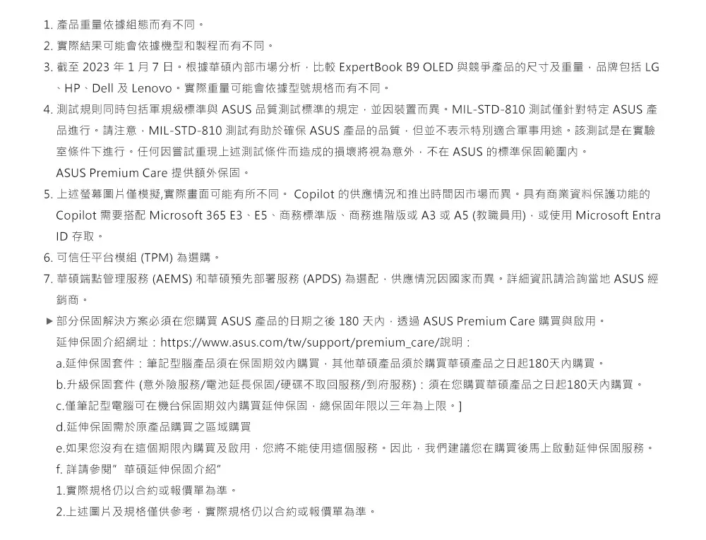 1 產品重量依據組態而有不同。2. 實際結果可能會依據機型和製程而有不同。3. 截至2023年1月7日。根據華碩市場分析比較 ExpertBook B9 OLED 與競爭產品的尺寸及重量品牌包括 LG、HP、Dell 及Lenovo。實際重量可能會依據型號規格而有不同。4. 測試規則同時包括軍規級標準與 ASUS 品質測試標準的規定並裝置而異。MIL-STD-810 測試僅針對特定 ASUS 產品進行。請注意MIL-STD-810 測試有助於確保 ASUS 產品的品質但並不表示特別適合軍事用途。該測試是在實驗室條件下進行。任何因嘗試重現上述測試條件而造成的損壞將視為意外不在ASUS 的標準保固範圍內。ASUS Premium Care 提供額外保固。5. 上述螢幕圖片僅模擬,實際畫面可能有所不同。 Copilot 的供應情況和推出時間因市場而異。具有商業資料保護功能的Copilot 需要搭配 Microsoft 365 E3、E5、商務標準版、商務進階版或A3或A5(教職員用),或使用Microsoft EntraID 存取。6. 可信任平台模組(TPM)為選購。7. 華碩端點管理服務 (AEMS) 和華碩預先部署服務 (APDS) 為選配,供應情況因國家而異。詳細資訊請洽詢當地 ASUS 經銷商。▶ 部分保固解決方案必須在您購買 ASUS 產品的日期之後180天內,透過ASUS Premium Care 購買與啟用。延伸保固介紹網址: https://www.asus.com/tw/support/premium_care/說明:a.延伸保固套件:筆記型腦產品須在保固期內購買,其他華碩產品須於購買華碩產品之日起180天內購買。b.升級保固套件 (意外險服務/電池延長保固/硬碟不取回服務/到府服務):須在您購買華碩產品之日起180天內購買。僅筆記型電腦可在機台保固期效內購買延伸保固,總保固年限以三年為上限。d.延伸保固需於原產品購買之區域購買e.如果您沒有在這個期限內購買及啟用,您將不能使用這個服務。因此,我們建議您在購買後馬上啟動延伸保固服務。f. 詳請參閱 華碩延伸保固介紹1.實際規格仍以合約或報價單為準。2.上述圖片及規格僅供參考,實際規格仍以合約或報價單為準。