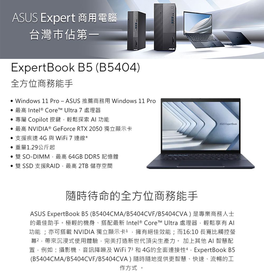 ASUS Expert 商用電腦台灣市佔第一ExpertBook B5 (B5404)全方位商務能手 Windows 11 ProASUS 推薦商務用 Windows 11 Pro  Intel® Core Ultra 7 處理器專屬 Copilot 按鍵輕鬆探索AI功能最高 NVIDIA® GeForce RTX 2050獨立顯示卡支援疾速4G與WiFi7 連線*重量1.29公斤起SO-DIMM最高 64GB DDR5 記憶體雙 SSD 支援RAID最高 2TB 儲存空間ASUS ExpertBook隨時待命的全方位商務能手ASUS ExpertBook B5 (B5404CMA/B5404CVF/B5404CVA)是專業商務人士的最佳助手。極輕的機身、搭配最新 Intel® Core Ultra 處理器,輕鬆享有Al功能;亦可搭載NVIDIA 獨立顯示卡,擁有絕佳效能;而16:10長寬比觸控螢幕²帶來沉浸式使用體驗,完美打造新世代頂尖生產力。 加上其他 AI 智慧配置,例如:攝影機、音訊降噪及WiFi 73和4G的全面連接, ExpertBook B5(B5404CMA/B5404CVF/B5404CVA)隨時隨地提供更智慧、快速、流暢的工作方式 。