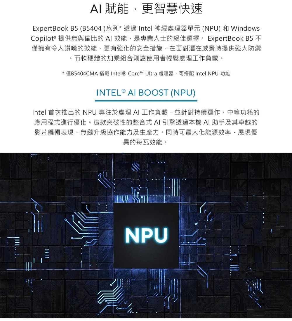 AI 賦能更智慧快速ExpertBook B5 (B5404)系列*透過Intel 神經處理器單元(NPU) 和WindowsCopilot˚ 提供無與倫比的AI 效能,是專業人士的絕佳選擇 ExpertBook B5 不僅擁有令人讚嘆的效能,更有強化的安全措施,在面對潛在威脅時提供強大防禦。而軟硬體的加乘組合則讓使用者輕鬆處理工作負載。*僅B5404CMA 搭載Intel® Core™ Ultra 處理器,可搭配Intel NPU 功能INTEL ® AI BOOST (NPU)Intel 首次推出的NPU 專注於處理AI工作負載,並針對持續運作、中等功耗的應用程式進行優化。這款突破性的整合式AI引擎透過本機AI助手及其卓越的影片編輯表現,無縫升級協作能力及生產力。同時可最大化能源效率,展現優異的每瓦效能。NPU