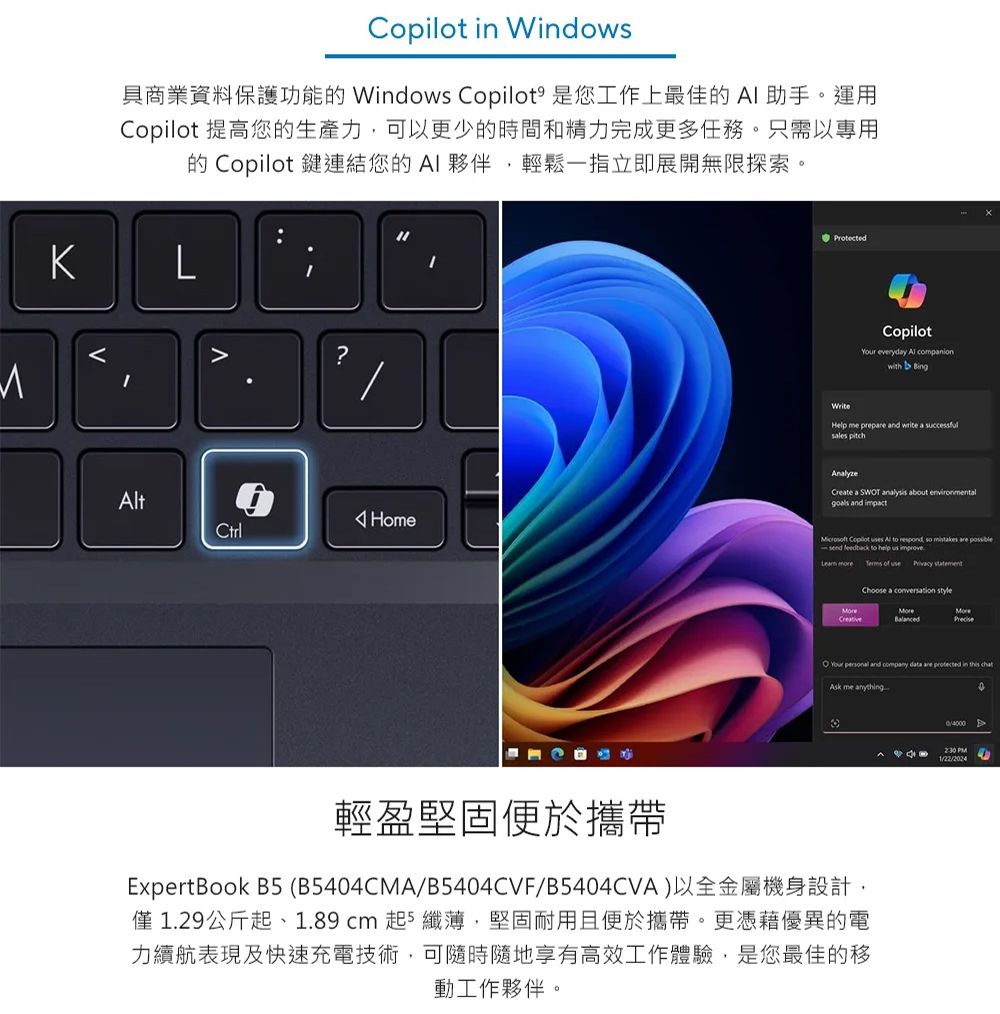 Windows具商業資料保護功能的 Windows Copilot 是您工作上最佳的AI助手。運用Copilot 提高您的生產力可以更少的時間和精力完成更多任務。只需以專用的 Copilot 鍵連結您的AI夥伴輕鬆一指立即展開無限探索。L?t HomeCtrlProtectedWriteCopilot everyday Al companionwith BingHelp me prepare and write a successfulsales pitchCreate a SWT analysis about goals and impact Copilot uses Al to respond so mistakes are send feedback to help us improve   of use  Choose a  styleCreativeO Your  and company data are  in  Ask me anything輕盈堅固便於攜帶ExpertBook B5 (B5404CMA/B5404CVF/B5404CVA)以全金屬機身設計,僅1.29公斤、1.89  起5 纖薄,堅固耐用且便於攜帶。更憑藉優異的電力續航表現及快速充電技術,可隨時隨地享有高效工作體驗,是您最佳的移動工作夥伴。