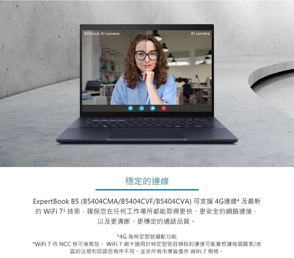 Without  cameraAl camera穩定連線ExpertBook B5 (B5404CMA/B5404CVF/B5404CVA)可支援4G連線及最新的 WiFi 73 技術確保您在任何工作場所都能取得更快、更安全的網路以及更清晰、更穩定的通話品質。*4G 為特定型號選配功能*WiFi 7待 NCC 核可後開放。 WiFi網卡適用於特定型號且頻段的連接可能會根據每個國家/地區的法規和認證而有所不同。並非所有市場皆提供 WiFi7規格。