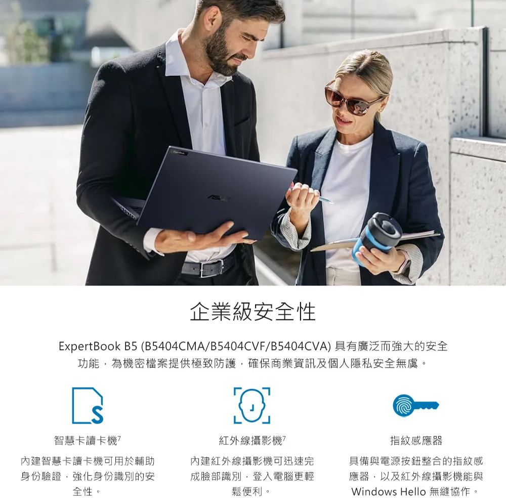 ww企業級安全性ExpertBook B5 (B5404CMA/B5404CVF/B5404CVA)具有廣泛而強大的安全功能為機密檔案提供極致防護確保商業資訊及個人隱私安全無虞。智慧卡讀卡機內建智慧卡讀卡機可用於輔助身份驗證,強化身份識別的安全性。L紅外線攝影機?內建紅外線攝影機可迅速完成臉部識別,登入電腦更輕鬆便利。指紋感應器具備與電源整合的指紋感應器,以及紅外線攝影機能與Windows Hello 無縫協作。