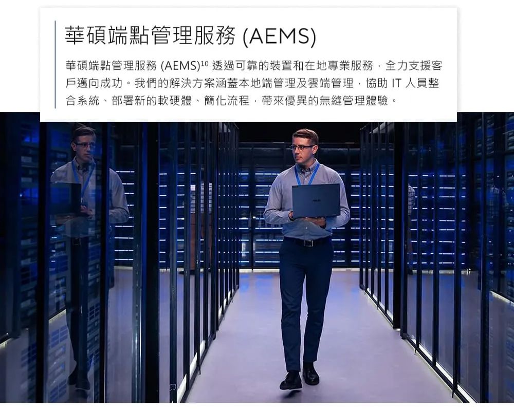 華碩端點管理服務(AEMS)華碩端點管理服務 (AEMS)10 透過可靠的裝置和在地專業服務全力支援客戶邁向成功。我們的解決方案涵蓋本地端管理及雲端管理,協助 IT人員整合系統部署新的軟硬體、簡化流程,帶來優異的無縫管理體驗。| || | ||