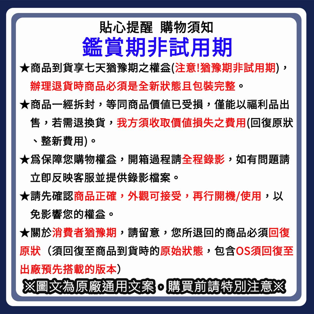 貼心提醒 購物須知鑑賞期非試用期★商品到貨享七天猶豫期之權益(注意!猶豫期非試用期)辦理退貨時商品必須是全新狀態且包裝完整。★商品一經拆封,等同商品價值已受損,僅能以福利品出售,若需退換貨,我方須收取價值損失之費用(回復原狀整新費用)。★保障您購物權益,開箱過程請全程錄影,如有問題請立即反映客服並提供錄影檔案。★請先確認商品正確,外觀可接受,再行開機/使用,以免影響您的權益。★關於消費者猶豫期,請留意,您所退回的商品必須回復原狀(須回復至商品到貨時的原始狀態,包含OS須回復至出廠預先搭載的版本)圖文為原廠通用文案,購買前請特別注意※