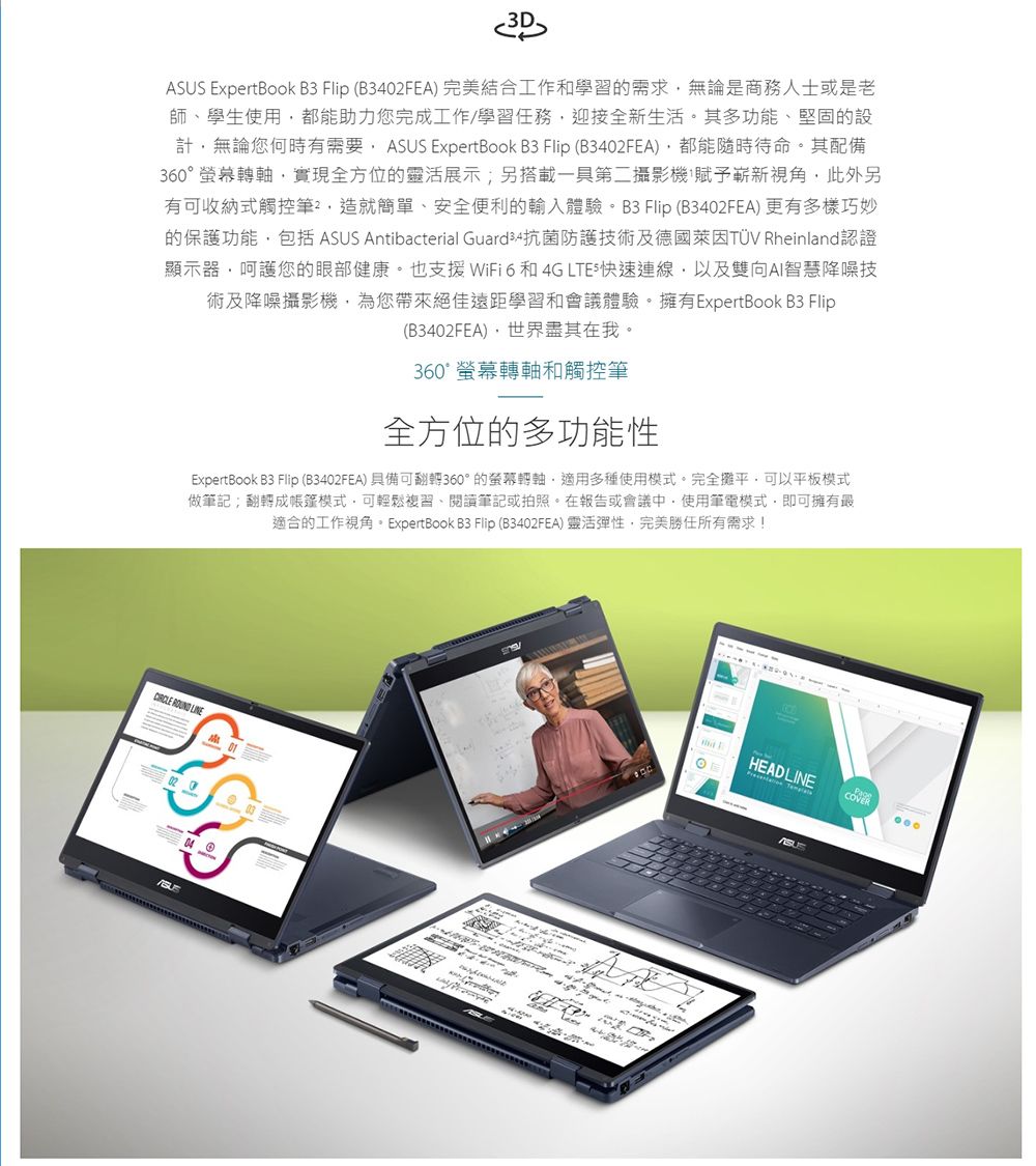 .3DSUS ExpertBook B3  B3402FEA) 完美結合工作和學習的需求無論是商務人士或是老師學生使用助力您完成工作/學習任務迎接全新生活其多功能堅固的設計無論您有需要 ASUS ExpertBook B3 Flip (B3402FEA)都能待命其配備360軸實現全方位的靈活展示另搭載一第二攝影機(嶄新視角此外另有可收納式觸控筆、造就、安全便利的輸入體驗 Flip (B3402FEA) 多樣巧妙的保護功能包括 ASUS Antibacterial Guard 抗菌防護技術及德國萊因 Rheinland認證顯示器呵護您的眼部健康。也支援WiFi 6和4G 快速連線以及雙向AI智慧技術及降噪攝影機為您帶來絕佳遠距學習和會議體驗擁有ExpertBook B3 Flip(B3402FEA)世界其在我。360° 轉軸和觸控筆全方位的多功能性ExpertBook B3 Flip (B3402FEA)具備可翻轉360°的螢幕轉軸,適用多種使用模式。完全攤平,可以平板模式做筆記翻轉成帳篷模式,可輕鬆複習、閱讀筆記或拍照。在報告或會議中,使用筆電模式,即可擁有最適合的工作視角。ExpertBook B3 Flip (B3402FEA) 靈活彈性,完美勝任所有需求!  04AHEADLINEPageCOVER