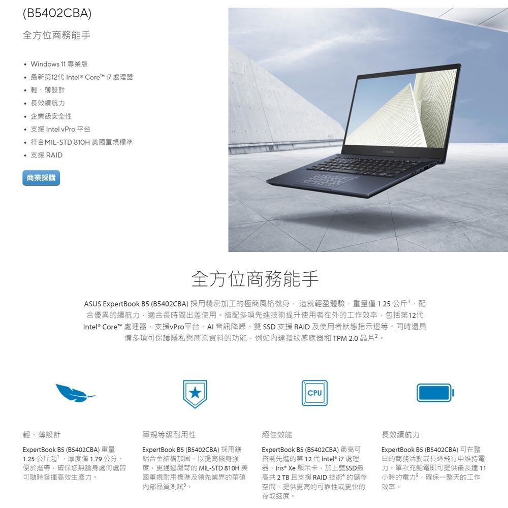 (B5402CBA)全方位商務能手 11專業版 新第12代 Intel® Core  處理器輕薄設計 長效續航力 企業級安全性 支援 Intel vPro 平台 符合MIL-STD  美國軍規標準 支援 RAID商業採購全方位商務能手ASUS ExpertBook B5 (B5402CBA)採用精密加工極簡風格機身造就輕盈體驗僅1.25公斤合優異的續航力適合長時間出差使用。搭配多項先進技術提升使用者在外的工作效率包括第12代Intel® Core™ 處理器支援vPro平台、AI音訊降噪、雙SSD支援RAID及使用者狀態指示燈等。同時還具備多項可保護隱私與商業資料的功能例如內建指紋感應器和TPM 2.0晶片。CPU輕、薄設計ExpertBook B5(B5402CBA)重量1.25公斤起厚度僅1.79公分便於攜帶,確保您無論身處何處皆可隨時發揮高效生產力。軍規等級耐用性ExpertBook B5 (B5402CBA)採用鎂鋁合金結構加固,以提高機身強度,更通過嚴苛的 MIL-STD 810H 美國軍規耐用標準及領先業界的華碩內部品質測試。絕佳效能ExpertBook B5 (B5402CBA) 最高可搭載先進的第12代Intel i7 處理器、Iris Xe 顯示卡,加上雙SSD最高共2TB 且支援 RAID 技術* 的儲存空間,提供更高的可靠性或更快的存取速度。長效續航力ExpertBook B5 (B5402CBA)可在整日的商務活動或長途飛行中維持電力。單次充飽電即可提供最長達11小時的電力,確保一整天的工作效率。