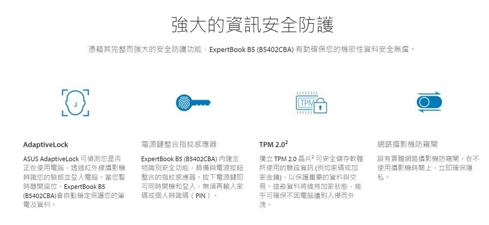 強大的資訊安全防護憑藉其完整而強大的安全防護功能 ExpertBook B5 (B5402CBA)有助確保您的機密性資料安全無虞。TPMAdaptiveLockASUS AdaptiveLock可偵測您是否正在使用電腦透過紅外線攝影機辨識您的臉部並登入電腦。當您暫時離開座位ExpertBook B5(B5402CBA)會自動鎖定保護您的筆電及資料。電源鍵整合指紋感應器ExpertBook B5 (B5402CBA) 內建生物識別安全功能具備與電源整合的指紋感應器。按下電源鍵即可同時開機和登入,無須再輸入密碼或個人辨識碼(PIN)。TPM 2.02獨立TPM 2.0晶片可安全儲存軟體所使用的驗證資訊(例如密碼或加密金鑰),以保護重要的資料與交易。這些資料將維持加密狀態,幾乎可確保不因電腦遭到入侵而外洩。網路攝影機防閘設有實體網路攝影機防閘,在不使用攝影機時關上,立即確私。