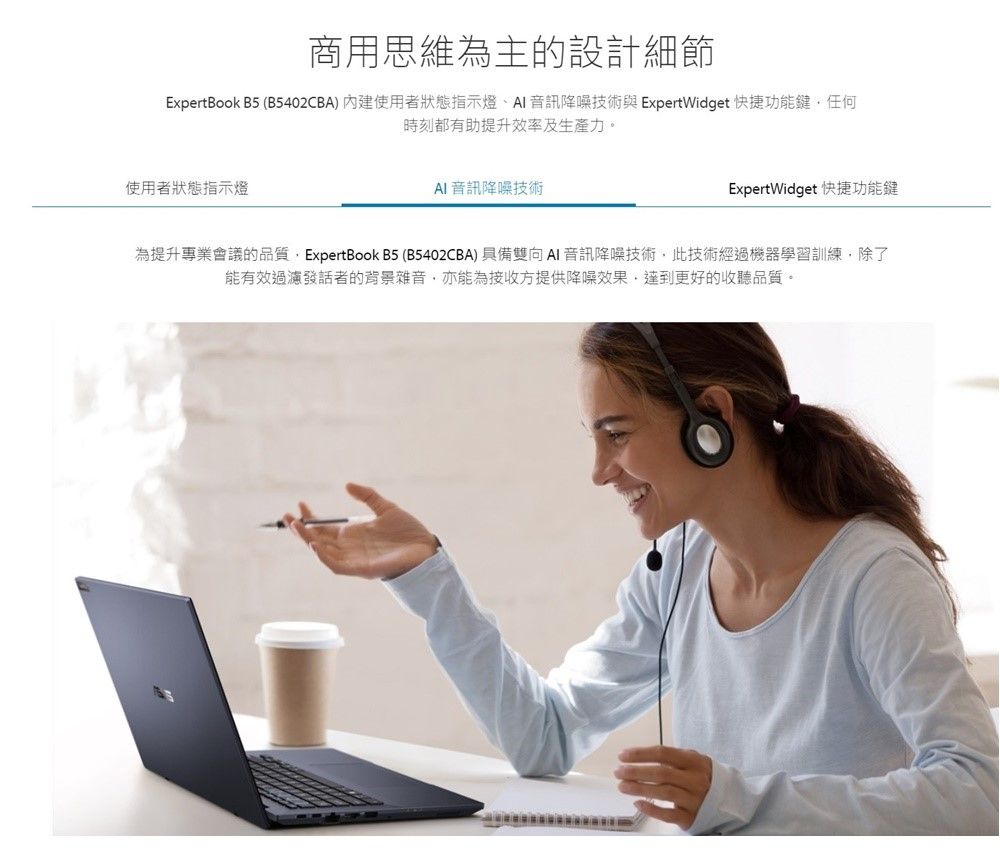 商用思維為主的設計細節ExpertBook B5 (B5402CBA) 內建使用者狀態指示燈 音訊降噪技術與ExpertWidget 快捷功能鍵任何時刻都有助提升效率及生產力。使用者狀態指示燈 音訊降噪技術ExpertWidget 快捷功能鍵為提升專業會議的品質ExpertBook B5(B5402CBA) 具備雙向 音訊降噪技術此技術經過機器學習訓練除了能有效過濾發話者的背景雜音亦能為接收方提供降噪效果,達到更好的收聽品質。
