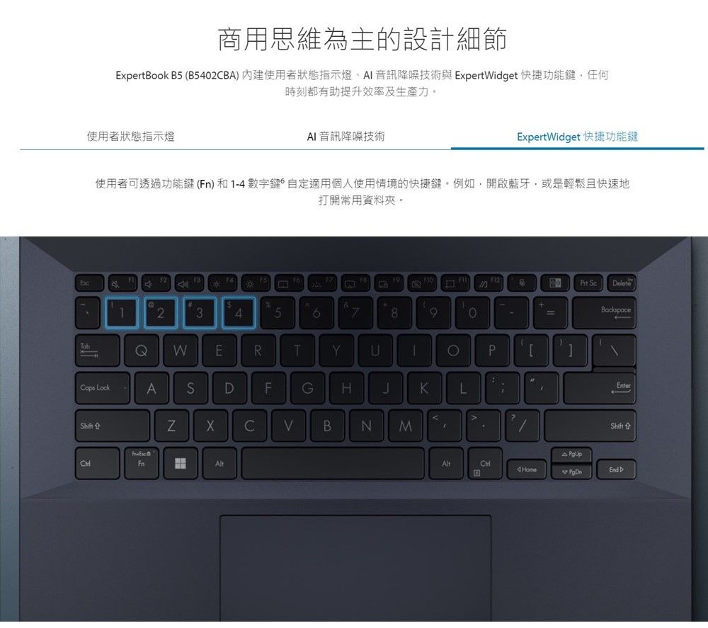 商用思維為主的設計細節ExpertBook B5 (B540B) 內建使用者狀態指示燈、 音訊降噪技術與 ExpertWget 快捷功能鍵,任何時刻都有助提升效率及生產力。使用者狀態指示燈 音訊降噪技術ExpertWidget 快捷功能鍵使用者可透過功能鍵()和1-4數字鍵自定適用個人使用情境的快捷鍵。例如,開啟藍牙,或是輕鬆且快速地打開常用資料夾。  elete%1234578BackspaceQWERTYCPCaps LockADFGHJKEnterLiA2CBNMShiftFnd HomeA  D