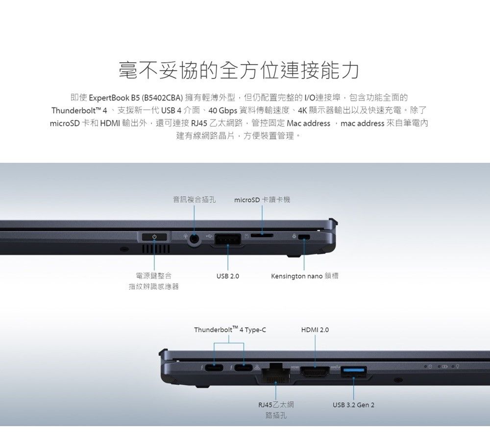 毫不妥協的全方位連接能力即使 ExpertBook B5(B5402CBA 擁有輕薄外型但仍配置完整的/O連接埠包含功能全面的Thunderbolt™ 4 ) 支援新一代USB 4介面、40 Gbps 資料傳輸速度、4K顯示器輸出以及快速充電。除了microSD 卡和 HDMI 輸出外,還可連接 RJ45 乙太網路,管控固定 Mac address, mac address 來自筆電建有線網路晶片,方便裝置管理。音訊複合插孔 microSD 卡讀卡電源鍵整合USB 2.0Kensington nano 鎖機指紋辨識感應器Thunderbolt™ 4 Type-CHDMI 2.0RJ45乙太網USB 3.2 Gen 2路插孔