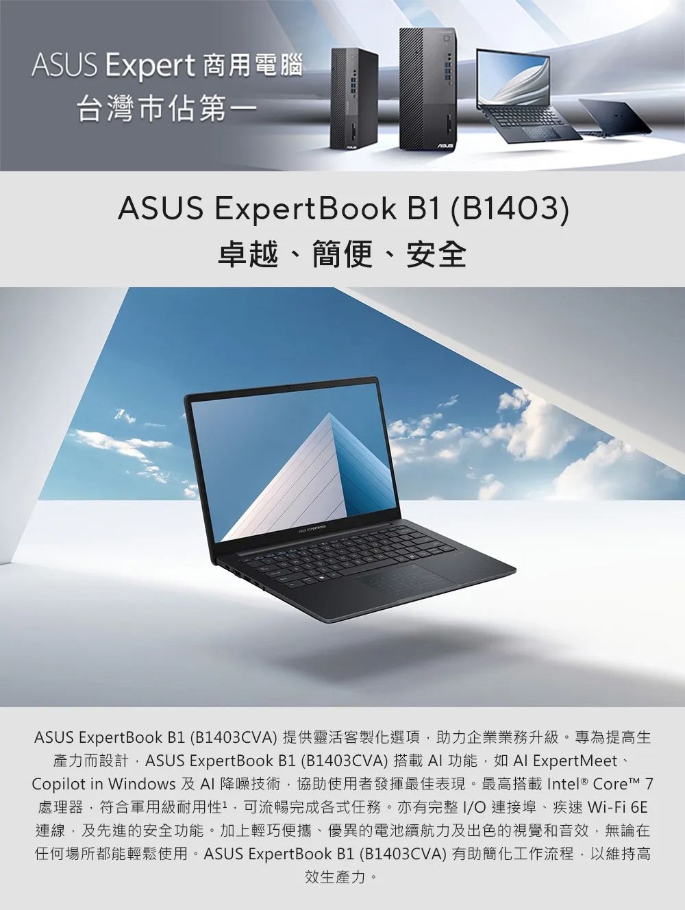 ASUS Expert 商用電腦台灣市佔第一ASUS Expert Book B1 (B1403)卓越、簡便、安全ASUS ExpertBook B1 (B1403CVA) 提供靈活客製化選項助力企業業務升級。專為提高生產力而設計,ASUS ExpertBook B1 (B1403CVA) 搭載AI功能,如 ExpertMeetCopilot in Windows 及Al 降噪技術,協助使用者發揮最佳表現。最高搭載Intel® Core 7處理器,符合軍用級耐用性,可流暢完成各式任務。亦有完整I/連接埠、疾速 Wi-Fi 6E連線,及先進的安全功能。加上輕巧便攜、優異的電池續航力及出色的視覺和音效,無論在任何場所都能輕鬆使用。ASUS ExpertBook B1 (B1403CVA) 有助簡化工作流程,以維持高效生產力。