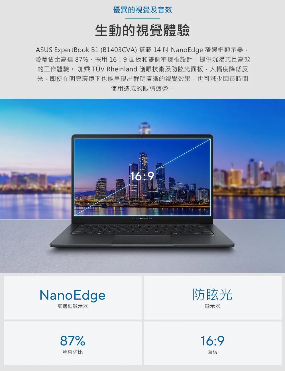 優異的視覺及音效生動的視覺體驗ASUS ExpertBook B1 (B1403CVA) 搭載 14  NanoEdge 窄邊框顯示器螢幕佔比高達87%,採用16:9 面板和雙側窄邊框設計,提供沉浸式且高效的工作體驗。 加乘 TÜV Rheinland 護眼技術及防眩光面板,大幅度降低光,即使在明亮環境下也能呈現出鮮明清晰的視覺效果,也可減少因長時間使用造成的眼睛疲勞。16:9ASUS EXPERTBOOKNanoEdge窄邊框顯示器防眩光顯示器87%螢幕佔比16:9面板