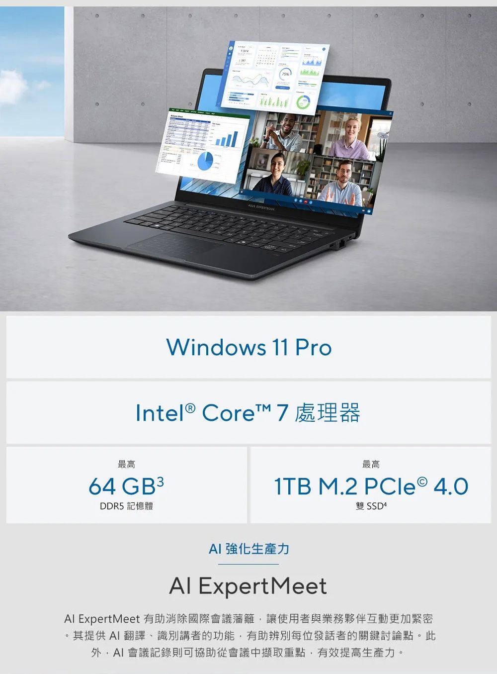 Windows 11 ProIntel® Core™ 7 處理器最高64 GB 3DDR5 記憶體最高1TB M.2 PCle 4.0雙 SSD4 強化生產力 Expert MeetAl ExpertMeet 有助消除國際會議藩籬讓使用者與業務夥伴互動更加緊密其提供翻譯、識別講者的功能,有助辨別每位發話者的關鍵討論點。此,AI 會議記錄則可協助從會議中擷取重點,有效提高生產力。