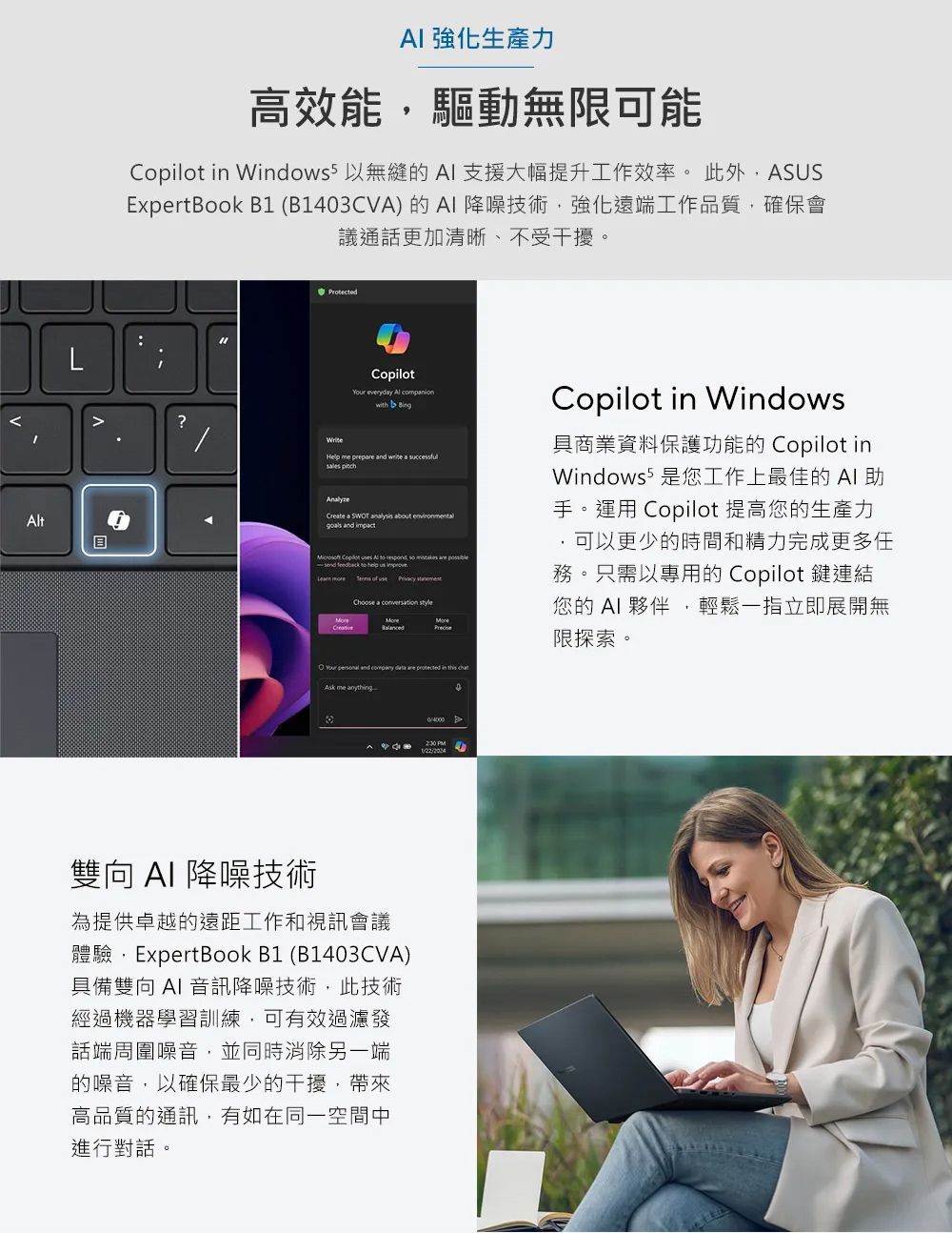 t 強化生產力高效能驅動無限可能 in Windows 無縫的 支援大幅提升工作效率。此外ASUSExpertBook B1 (B1403CVA)的降噪技術強化遠端工作品質,確保會議通話更加清晰、不受干擾。Protected?CopilotYour everydy  with Help me prepre and  a  Create a   about goals and impact Copilot  Al  ,  send  to help     of   Choose a     and   are protected in this Copilot in Windows具商業資料保護功能的 Copilot inWindows 5 是您工作上最佳的 AI 手。運用 Copilot 提高您的生產力可以更少的時間和精力完成更多任務。只需以專用的 Copilot 鍵連結您的 AI 夥伴,輕鬆一指立即展開無限探索。Ak me armything- 雙向 AI 降噪技術為提供卓越的遠距工作和視訊會議體驗,ExpertBook B1 (B1403CVA)具備雙向 AI 音訊降噪技術,此技術經過機器學習訓練,可有效過濾發話端周圍噪音,並同時消除另一端的噪音,以確保最少的干擾,帶來高品質的通訊,有如在同一空間中進行對話。