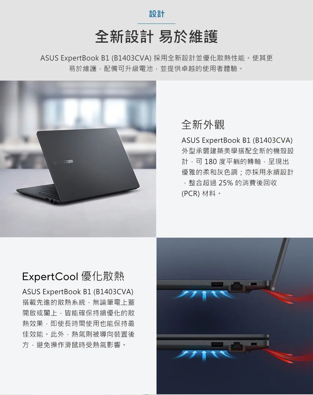 設計全新設計 易於維護ASUS ExpertBook B1 (B1403CVA) 採用全新設計並優化散熱性能。使其更易於維護配備可升級電池,並提供卓越的使用者體驗。ExpertCool 優化散熱ASUS ExpertBook B1 (B1403CVA)搭載先進的散熱系統,無論筆電上蓋開啟或闔上,皆能確保持續優化的散熱效果,即使長時間使用也能保持最佳效能。此外,熱氣則被導向裝置後方,避免操作滑鼠時受熱氣影響。全新外觀ASUS ExpertBook B1 (B1403CVA)外型承襲建築美學搭配全新的機殼設計,可180度平躺的轉軸,呈現出優雅的柔和灰色調;亦採用永續設計整合超過25% 的消費後回收(PCR) 材料。