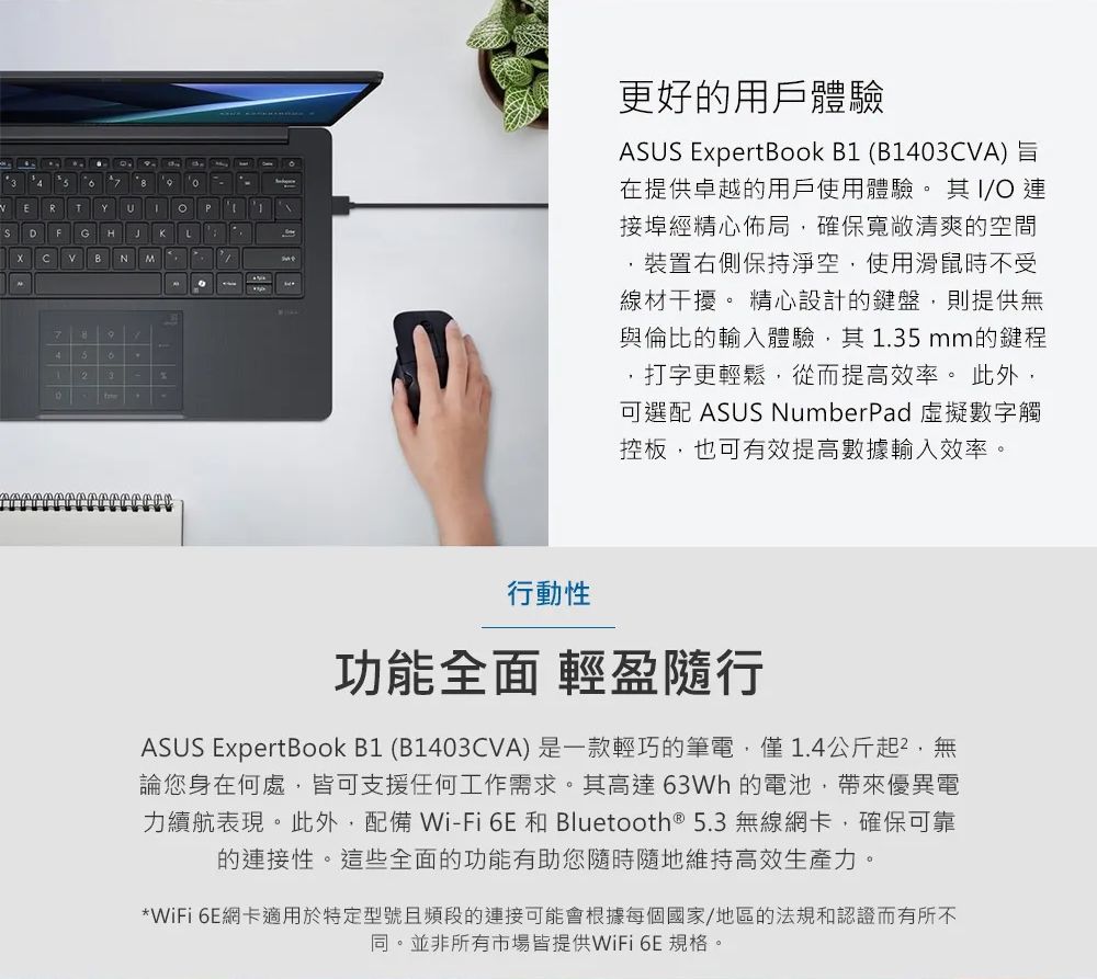 ERTUPDFG HJKLB N M2更好用戶體驗ASUS ExpertBook B1 (B1403CVA)在提供卓越的用戶使用體驗。其/O 連接埠經精心佈局確保寬敞清爽的空間裝置右側保持淨空使用滑鼠時不受線材干擾。 精心設計的鍵盤則提供無與倫比的輸入體驗,其1.35mm的鍵程打字更輕鬆,從而提高效率。 此外,可選配 ASUS NumberPad虛擬數字觸控板,也可有效提高數據輸入效率。行動性功能全面 輕盈隨行ASUS ExpertBook B1 (B1403CVA)是一款輕巧的筆電,僅1.4公斤起,無論您身在何處,皆可支援任何工作需求。其高達63Wh 的電池,帶來優異電力續航表現。此外,配備 Wi-Fi 6E 和 Bluetooth® 5.3 無線網卡,確保可靠的連接性。這些全面的功能有助您隨時隨地維持高效生產力。*WiFi 6E網卡適用於特定型號且頻段的連接可能會根據每個國家/地區的法規和認證而有所不同。並非所有市場皆提供WiFi 6E 規格。