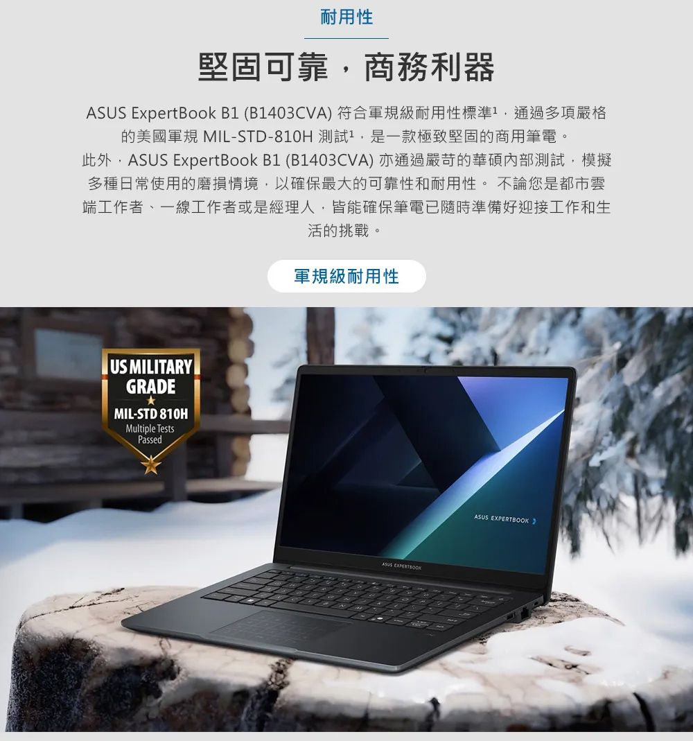耐用性堅固可靠商務利器 ExpertBook B (B1403CVA) 符合軍規級耐用性標準通過多項嚴格的美國軍規 MIL-STD-810H 1,是一款極致堅固的商用筆電。此外,ASUS ExpertBook B1 (B1403CVA) 亦通過嚴苛的華碩內部測試,模擬多種日常使用的磨損情境,以確保最大的可靠性和耐用性。 不論您是都市雲端工作者、一線工作者或是經理人,皆能確保筆電已隨時準備好迎接工作和生活的挑戰。US MILITARYGRADEMIL-STD 810HMultiple TestsPassed軍規級耐用性ASUS ASUS EXPERTBOOK