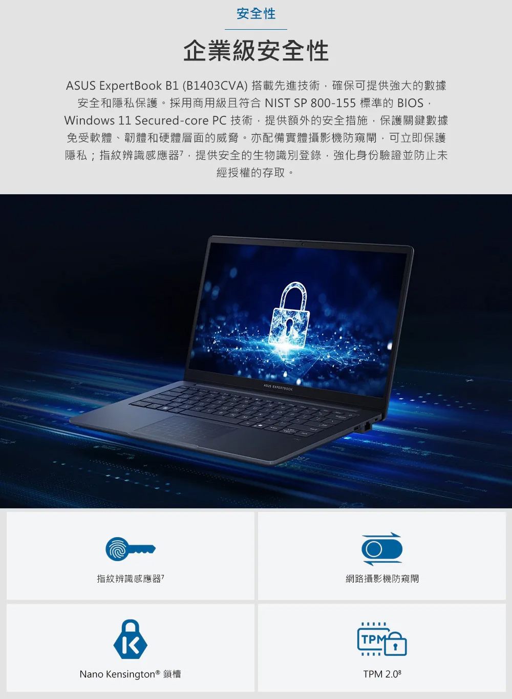 安全性企業級安全性 ExpertBook B1 (B1403CVA) 搭載先進技術確保可提供強大的數據安全和隱私保護。採用商用級且符合 NIST SP 800-155 標準的 BIOSWindows 11 Secured-core PC技術,提供額外的安全措施,保護關鍵數據免受軟體、韌體和硬體層面的威脅。亦配備實體攝影機防窺,可立即保護隱私;指紋辨識感應器,提供安全的生物識別登錄,強化身份驗證並防止未經授權的存取。指紋辨識感應器?ASUS 網路攝影機防窺閘Nano Kensington® 鎖槽TPMTPM 2.08