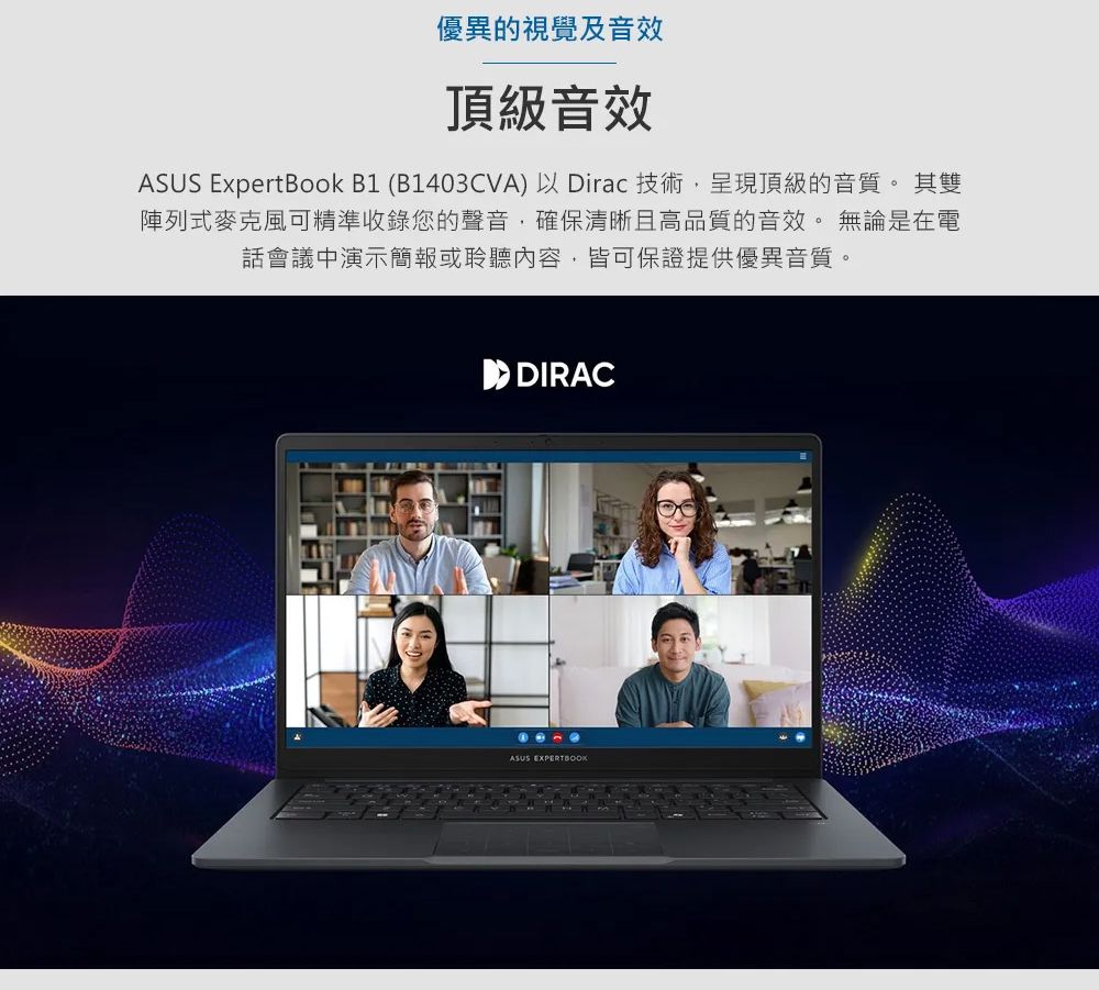 優異的視覺及音效頂級音效ASUS ExpertBook B1 (B1403CVA)以Dirac 技術,呈現頂級的音質。 其雙陣列式麥克風可精準收錄您的聲音,確保清晰且高品質的音效。無論是在電話會議中演示簡報或聆聽內容,皆可保證提供優異音質。 DIRACASUS EXPERTBOOK