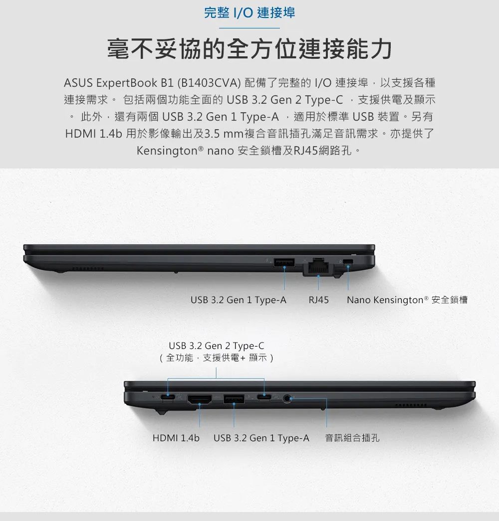 完整 I 連接埠毫不妥協的全方位連接能力ASUS ExpertBook B1 (B1403CVA)配備了完整的I/O 連接埠以支援各種連接需求。 包括兩個功能全面的USB 3.2 Gen 2 Type-C支援供電及顯示此外,還有兩個 USB 3.2 Gen 1 Type-A,適用於標準USB裝置。另有HDMI 1.4b 用於影像輸出及3.5mm複合音訊插孔滿足音訊需求。亦提供了Kensington ® nano 安全槽及RJ45網路孔。USB 3.2 Gen 1 Type-A RJ45Nano Kensington® 安全鎖槽USB 3.2 Gen 2 Type-C(全功能,支援供電+顯示)HDMI 1.4b USB 3.2 Gen 1 Type-A 音訊組合插孔