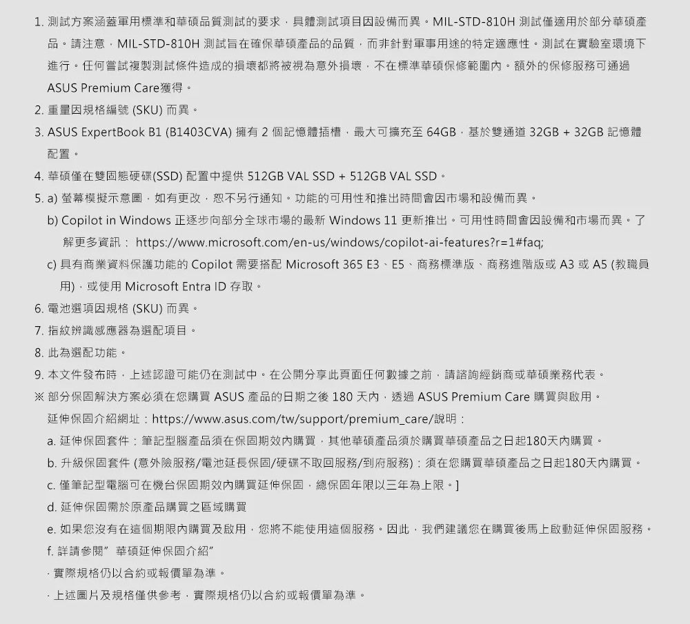 1. 測試方案涵蓋軍用標準和品質測試的要求具體測試項目因設備而異。MIL-STD-810H 測試僅適用於部分華碩產品。請注意MIL-STD-810H 測試旨在確保華碩產品的品質而非針對軍事用途的特定適應性。測試在實驗室環境下進行。任何嘗試複製測試條件造成的損壞都將被視為意外損壞不在標準華碩保修範圍內。額外的保修服務可通過ASUS Prmium Cre獲得。2. 重量因規格編號 (SKU)而異。3. ASUS ExpertBook B1 (B1403CVA)擁有2個記憶體插槽最大可擴充至64GB基於雙通道32GB+32GB 記憶體配置。4. 華碩僅在雙固態硬碟(SSD) 配置中提供512GB VALSSD+512GB VAL SSD。5. a) 螢幕模擬示意圖,如有更改,恕不另行通知。功能的可用性和推出時間會因市場和設備而異。b) Copilot in Windows 正逐步向部分全球市場的最新 Windows 11 更新推出。可用性時間會因設備和市場而異。了解更多資訊https://www.mirosoft.com/en-us/windows/copilot-ai-features?r=1#faqic) 具有商業資料保護功能的Copilot 需要搭配 Microsoft 365E3、E5、商務標準版、商務進階版或A3或A5(教職員用),或使用Microsoft Entra ID 存取。6. 電池選項因規格 (SKU)而異。7. 指紋辨識感應器為選配項目。8. 此為選配功能。9. 本文件發布時,上述認證可能仍在測試中。在公開分享此頁面任何數據之前,請諮詢經銷商或華碩業務代表。※部分保固解決方案必須在您購買 ASUS 產品的日期之後 180 天內,透過ASUS Premium Care 購買與啟用。延伸保固介紹網址: https://www.asus.com/tw/support/premium_care/說明:a. 延伸保固套件:筆記型腦產品須在保固期內購買,其他華碩產品須於購買華碩產品之日起180天內購買。b. 升級保固套件(意外險服務/電池延長保固/硬碟不取回服務/到府服務):須在您購買華碩產品之日起180天內購買。 僅筆記型電腦可在機台保固期內購買延伸保固,總保固年限以三年為上限。d. 延伸保固需於原產品購買之區域購買e. 如果您沒有在這個期限內購買及啟用,您將不能使用這個服務。因此,我們建議您在購買後馬上啟動延伸保固服務。f. 詳請參閱 華碩延伸保固介紹實際規格仍以合約或報價單為準。上述圖片及規格僅供參考,實際規格仍以合約或報價單為準。