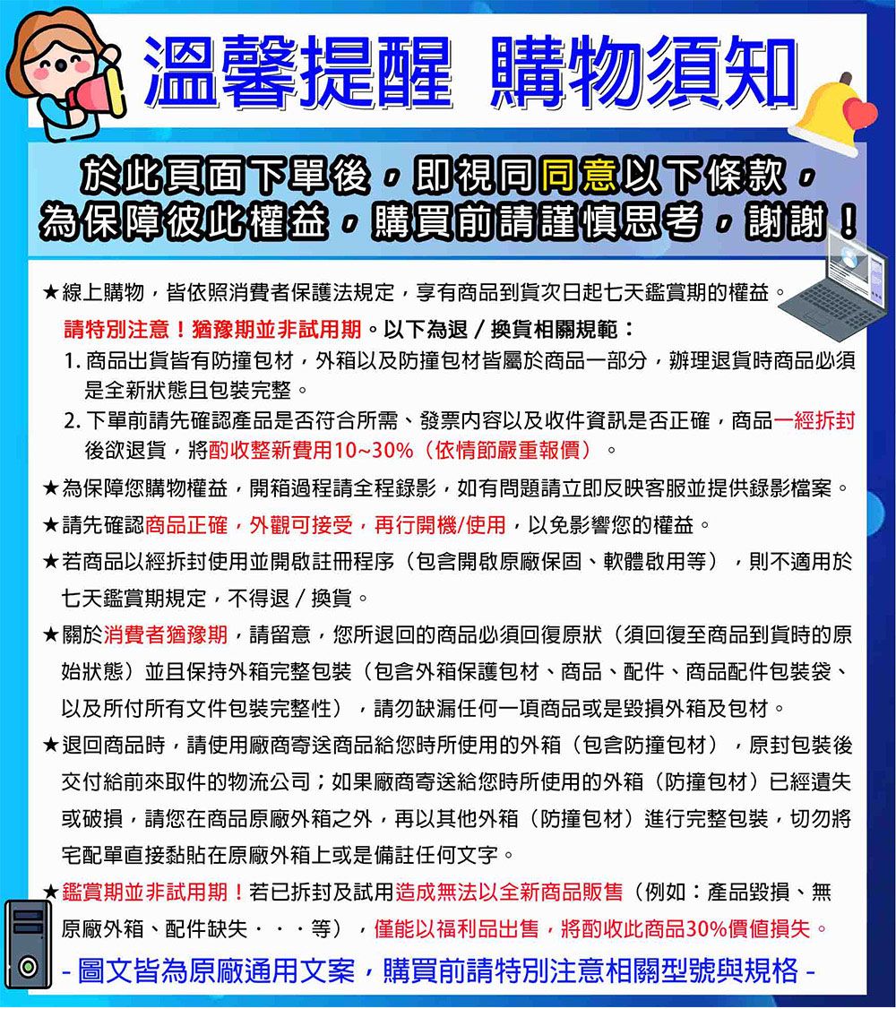 溫馨提醒 購物須知於此頁面下單後即視同同意以下條款。為保障彼此權益購買前請謹慎思考。謝謝!線上購物,皆依照消費者保護法規定,享有商品到貨次日起七天鑑賞期的權益。請特別注意!猶豫期並非試用期。以下為退/換貨相關規範:1. 商品出貨皆有防撞包材,外箱以及防撞包材皆屬於商品部分,辦理退貨時商品必須是全新狀態包裝完整。. 下單前請先確認產品是否符合所需、發票內容以及收件資訊是否正確,商品一後欲退貨,將酌收整新費用10~30%(依情節嚴重報價)。為保障您購物權益,開箱過程請全程錄影,如有問題請立即反映客服並提供錄影檔案。請先確認商品正確,外觀可接受,再行開機/使用,以免影響您的權益。★若商品一經拆封使用並開啟註冊程序(包含開啟原廠保固、軟體啟用等) ,則不適用於七天鑑賞期規定,不得退/換貨。★關於消費者猶豫期,請留意,您所退回的商品必須回復原狀(須回復至商品到貨時的原始狀態)並且保持外箱完整包裝(包含外箱保護包材、商品、配件、商品配件包裝袋、以及所付所有文件包裝完整性),請勿缺漏任何一項商品或是毀損外箱及包材。★退回商品時,請使用廠商寄送商品給您時所使用的外箱(包含防撞包材),原封包裝後交付給前來取件的物流公司;如果廠商寄送給您時所使用的外箱(防撞包材)已經遺失或破損,請您在商品原廠外箱之外,再以其他外箱(防撞包材)進行完整包裝,切勿將宅配單直接黏貼在原廠外箱上或是備註任何文字。★鑑賞期並非試用期!若已拆封及試用造成無法以全新商品販售(例如:產品毀損、無原廠外箱、配件缺失···等),僅能以福利品出售,將酌收此商品30%價值損失。2  圖文皆為原廠通用文案,購買前請特別注意相關型號與規格-