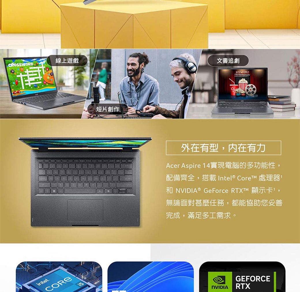 CROSSWORD線上遊戲intelCORE15短片創作文書追劇外在有型,內在有力Acer Aspire 14實現電腦的多功能性,配備齊全,搭載Intel® Core 處理器 NVIDIA® GeForce RTXTM 顯示卡,無論面對甚麼任務,都能協助您妥善完成,滿足多工需求。NVIDIAGEFORCERTX
