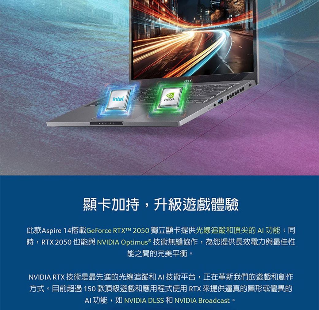 intel顯卡加持,升級遊戲體驗此款Aspire 14搭載GeForce RTXTM 2050 獨立顯卡提供光線追蹤和頂尖的 AI 功能;同時,RTX 2050 也能與 NVIDIA Optimus® 技術無縫協作,為您提供長效電力與最佳性能之間的完美平衡。NVIDIA RTX 技術是最先進的光線追蹤和AI技術平台,正在革新我們的遊戲和創作方式。目前超過150款頂級遊戲和應用程式使用RTX 來提供逼真的圖形或優異的AI功能,如 NVIDIA DLSS 和 NVIDIA Broadcast。