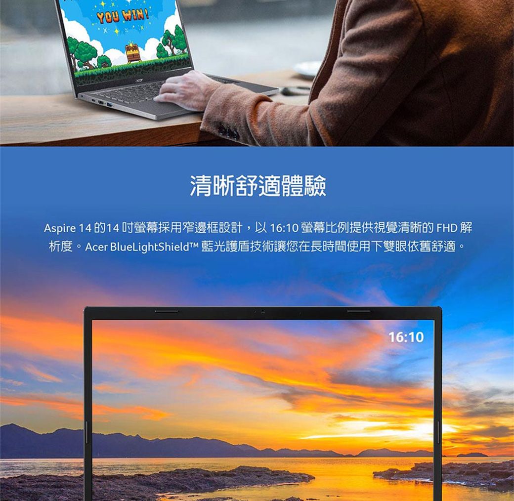 YOU WIN!清晰舒適體驗Aspire 14 的14吋螢幕採用窄邊框設計,以16:10 螢幕比例提供視覺清晰的 FHD 解析度。Acer BlueLightShieldt 藍光護盾技術讓您在長時間使用下雙眼依舊舒適。16:10