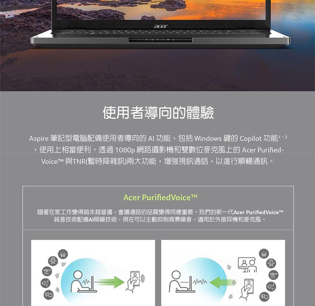 acer使用者導向的體驗Aspire 筆記型電腦配備使用者導向的AI 功能,包括 Windows 鍵的 Copilot 功能2使用上相當便利。透過1080p網路攝影機和雙數位麥克風上的 Acer Purified- 與TNR(暫時降雜訊)兩大功能,增強視訊通話,以進行順暢通訊。Acer Purified Voice隨著在家工作變得越來越普遍,會議通話的品質變得同樣重要。我們的新一代Acer PurifiedVoiceT純音技術配備AI降噪技術,現在可以主動抑制背景噪音,適用於外接耳機和麥克風。mm