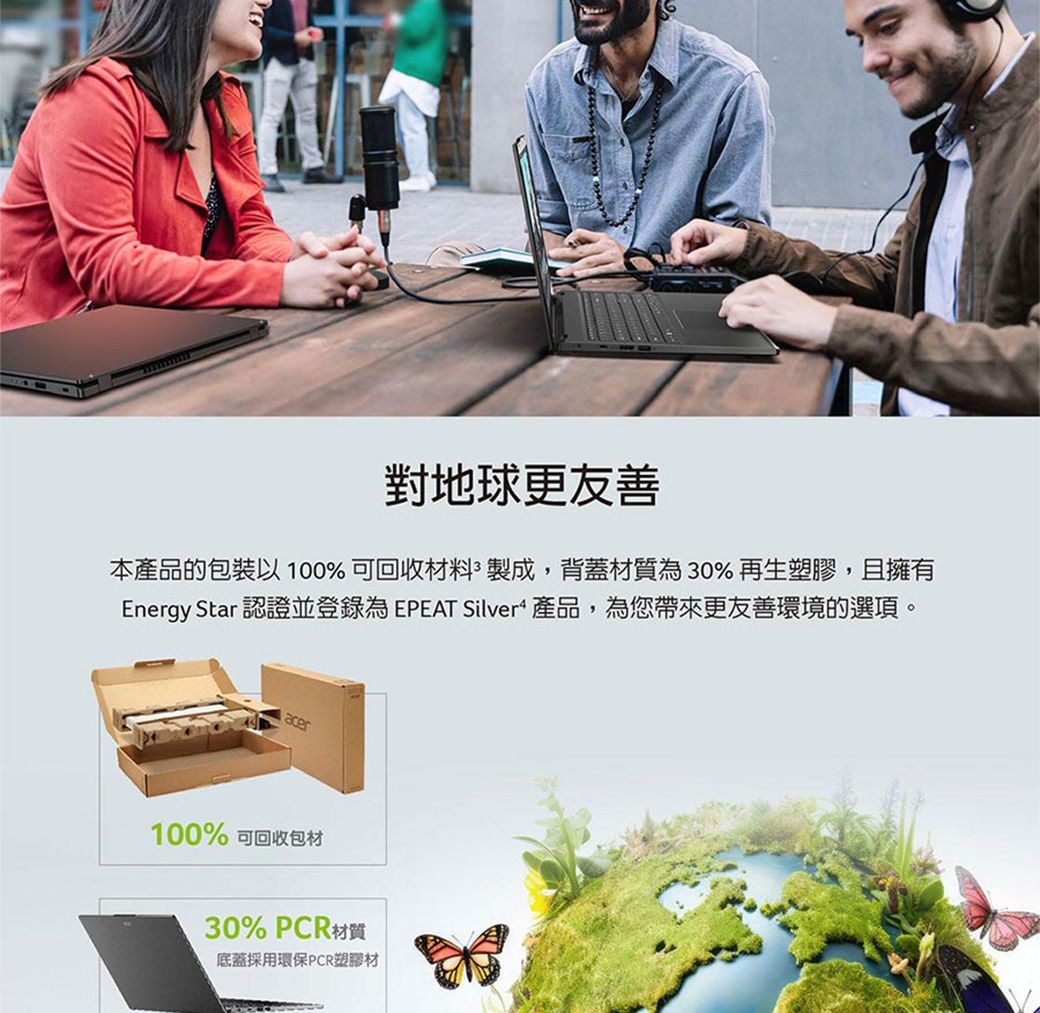 對地球更友善本產品的包裝以100%可回收材料製成,背蓋材質為30%再生塑膠,且擁有Energy Star 認證並登錄為 EPEAT Silver 產品,為您帶來更友善環境的選項。acer100% 可回收包材30% PCR材質底蓋採用環保PCR塑膠材
