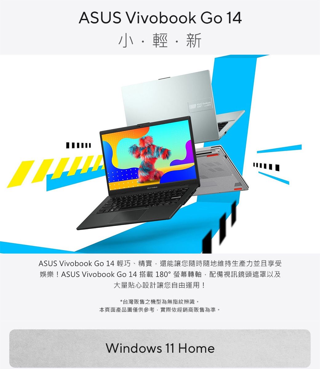 ASUS Vivobook Go 輕新ASUS Vivobook Go 14 輕巧、精實,還能讓您隨時隨地維持生產力並且享受娛樂!ASUS Vivobook Go 14 搭載 180°螢幕轉軸,配備視訊鏡頭遮罩以及大量貼心設計讓您自由運用!*台灣販售之機型為無指紋辨識。本頁面產品圖僅供參考,實際依經銷商販售為準。Windows 11 Home