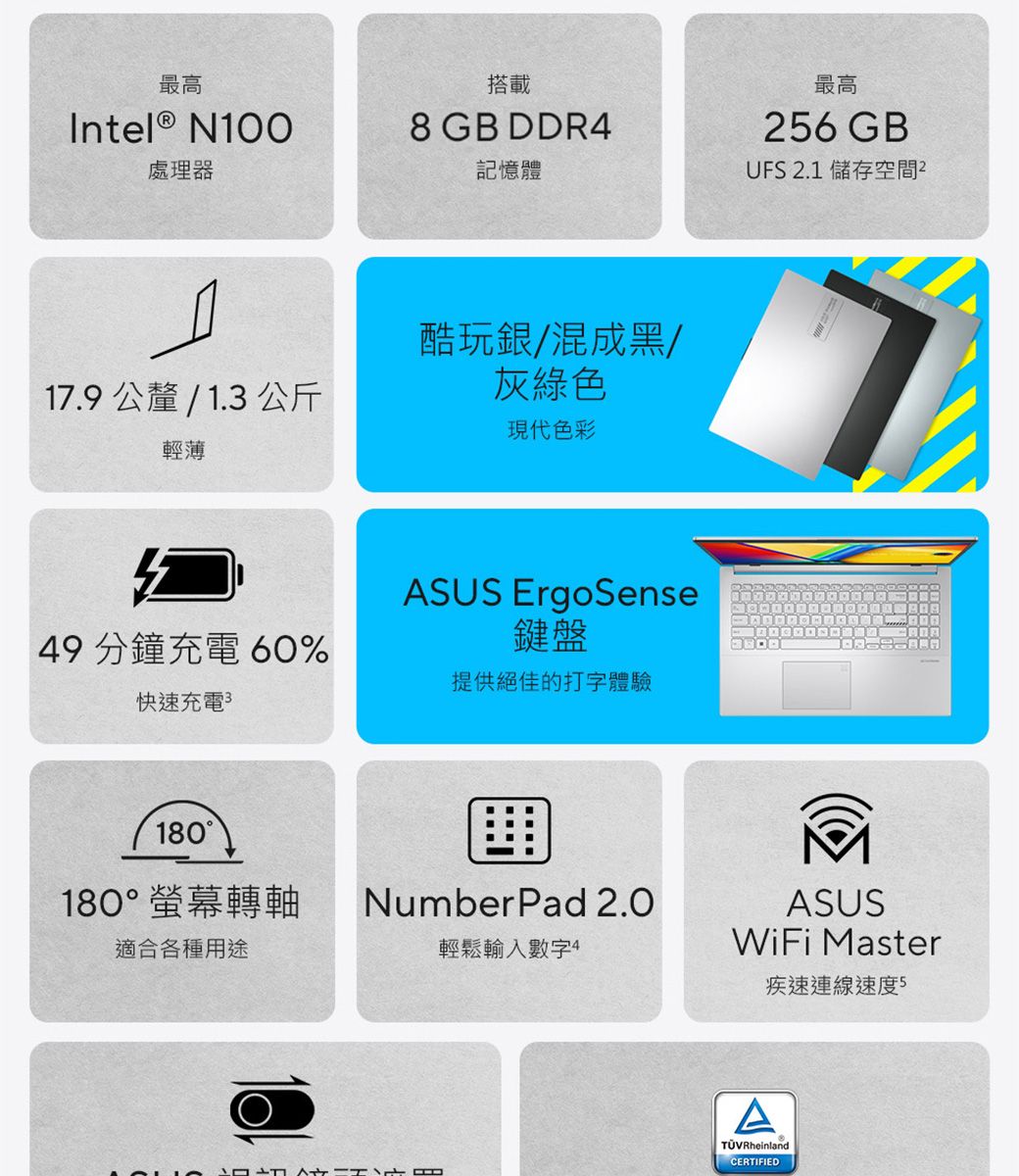 最高搭載Intel ® N1008 GB DDR4處理器記憶體17.9 公釐 / 1.3公斤輕薄酷玩銀/混成黑/灰綠色現代色彩49 分鐘充電 60%ASUS ErgoSense鍵盤提供絕佳的打字體驗快速充電180180°螢幕轉軸適合各種用途最高26GBUFS 2.1 儲存空間NumberPad 2.0輕鬆輸入數字4ASUSWiFi Master疾速連線速度 5ATÜVRheinlandCERTIFIED