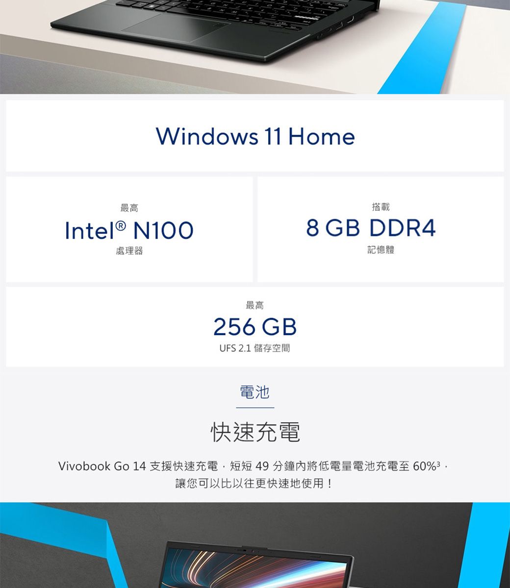 最高Windows 11 HomeIntel® N100處理器最高256GBUFS 2.1 儲存空間搭載8 GB DDR4記憶體電池快速充電Vivobook Go 14 支援快速充電短短49分鐘內將低電量電池充電至60讓您可以比以往更快速地使用!