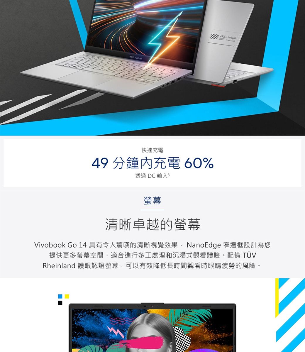 ASUS Vivobook快速充電49 分鐘充電 60%透過DC輸入3螢幕清晰卓越的螢幕Vivobook Go 14具有令人驚嘆的清晰視覺效果NanoEdge 窄邊框設計為您提供更多螢幕空間,適合進行多工處理和沉浸式觀看體驗。配備 TÜVRheinland 護眼認證螢幕,可以有效降低長時間觀看時眼睛疲勞的風險。