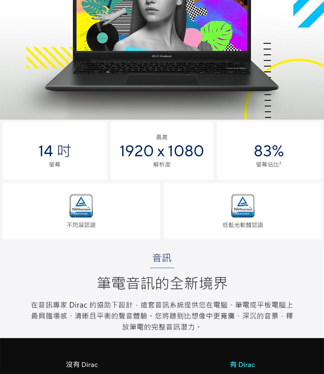 14 螢幕CERTIFIED不閃屏認證ASUS Vivobook     最高1920  1080解析度83%螢幕佔比?ATÜVRheinlandCERTIFIED低藍光軟體認證音訊筆電音訊的全新境界在音訊專家 Dirac 的協助下設計這套音訊系統提供您在電腦、筆電或平板電腦上最具臨場感、清晰且平衡的聲音體驗。您將聽到比想像中更寬廣、深沉的音景,釋放筆電的完整音訊潛力。沒有 Dirac有 Dirac