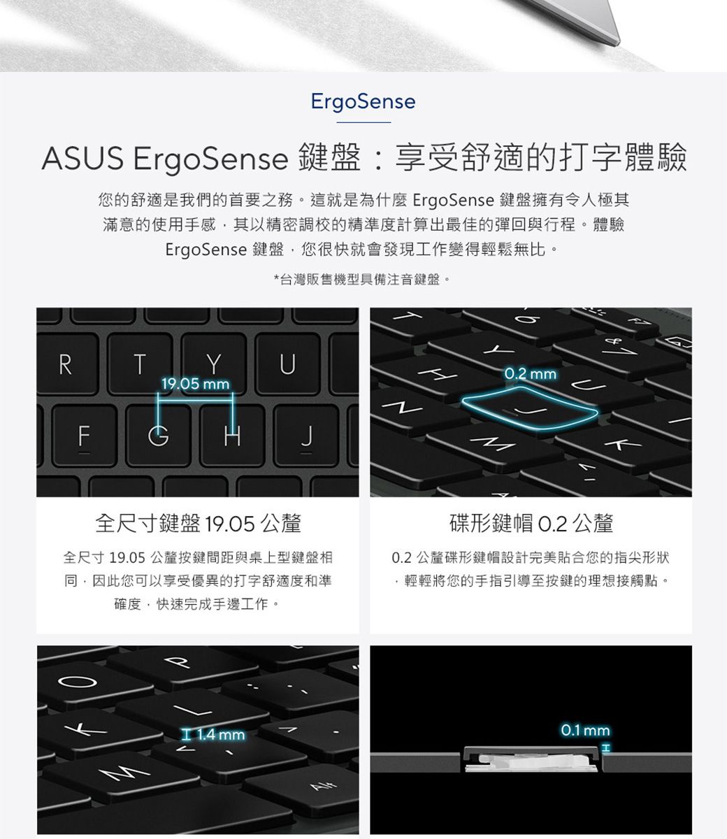 ErgoSenseASS ErgoSense 鍵盤:享受舒適的打字體驗您的舒適是我們的首要之務。這就是為什麼 ErgoSense 鍵盤擁有令人極其滿意的使用手感其以精密調校的精準度計算出最佳的彈回與行程。體驗ErgoSense 鍵盤您很快就會發現工作變得輕鬆無比。*台灣販售機型具備注音鍵盤。RTYU19.05 FG mm全尺寸鍵盤19.05 公釐全尺寸19.05公釐按鍵間距與桌上型鍵盤相因此您可以享受優異的打字舒適度和準確度,快速完成手邊工作。碟形鍵帽 O.公釐0.2 公釐碟形鍵帽設計完美貼合您的指尖形狀,輕輕將您的手指引導至按鍵的理想接觸點。  mm20.1 mm