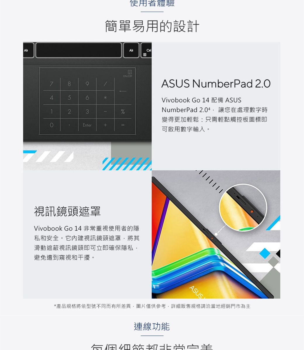 使用者體驗簡單易用的設計78945123ON/ASUS NumberPad 2.0Vivobook Go 14 配備 ASUS%Enter+=NumberPad 2.04讓您在處理數字時變得更加輕鬆:只需輕點觸控板圖標即可啟用數字輸入。視訊鏡頭遮罩Vivobook Go 14 非常重視使用者的隱私和安全。它內建視訊鏡頭遮罩將其滑動遮蔽視訊鏡頭即可立即確保隱私避免遭到窺視和干擾。ASUSY*產品規格將依型號不同而有所差異圖片僅供參考,詳細販售規格請洽當地經銷門市為主連線功能