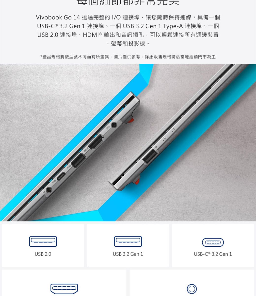 Vivobook Go 14 透過完整的I 連接埠讓您隨時保持連線。具備一個US-C ® 3.2 Gen 1 連接埠一個USB3.2 Gen 1 Type-A 連接埠、一個USB 2.0 連接埠、HDMI ® 輸出和音訊插孔可以輕鬆連接所有週邊裝置螢幕和投影機。*產品規格將依型號不同而有所差異,圖片僅供參考,詳細販售規格請洽當地經銷門市為主BUSB 2.0USB 3.2 Gen 1USB-C ® 3.2 Gen 1