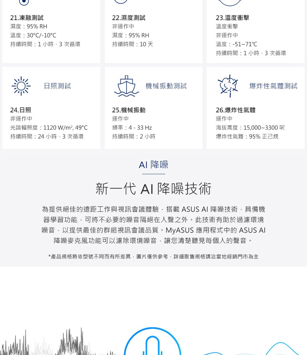 21.凍融測試濕度:95% RH溫度:30/-10持續時間:1小時3次循環持續時間:10天22.濕度測試非運作中濕度:95% RH23.溫度衝擊溫度衝擊非運作中溫度:-51~71持續時間:1小時3次循環日照測試機械振動測試24.日照25.機械振動非運作中運作中光譜輻照度:1120W/m²49持續時間:24小時次循環頻率:4-33Hz持續時間:2小時爆炸性氣體測試26.爆炸性氣體運作中海拔高度:15000~3300 呎爆炸性氣體:95%正己烷 降噪新一代 AI 降噪技術為提供絕佳的遠距工作與視訊會議體驗,搭載 ASUS AI 降噪技術,具備機器學習功能,可將不必要的噪音隔絕在人聲之外。 此技術有助於過濾環境噪音,以提供最佳的群組視訊會議品質。MyASUS 應用程式中的 ASUS AI降噪麥克風功能可以濾除環境噪音,讓您清楚聽見每個人的聲音。*產品規格將依型號不同而有所差異,圖片僅供參考,詳細販售規格請洽當地經銷門市為主