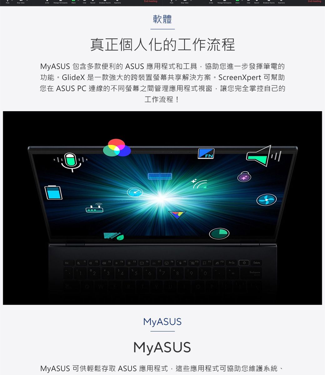 軟體真正個人化的工作流程MyASUS 包含多款便利的 ASUS 應用程式和工具協助您進一步發揮筆電的功能Glide 是一款強大的跨裝置螢幕共享解決方案。reenXpert 可幫助您在 ASUS PC連線的不同螢幕之間管理應用程式視窗讓您完全掌控自己的工作流程!FN12X Sc234。8WRYPMyASUSMyASUSMyASUS 可供輕鬆存取 ASUS 應用程式,這些應用程式可協助您維護系統、