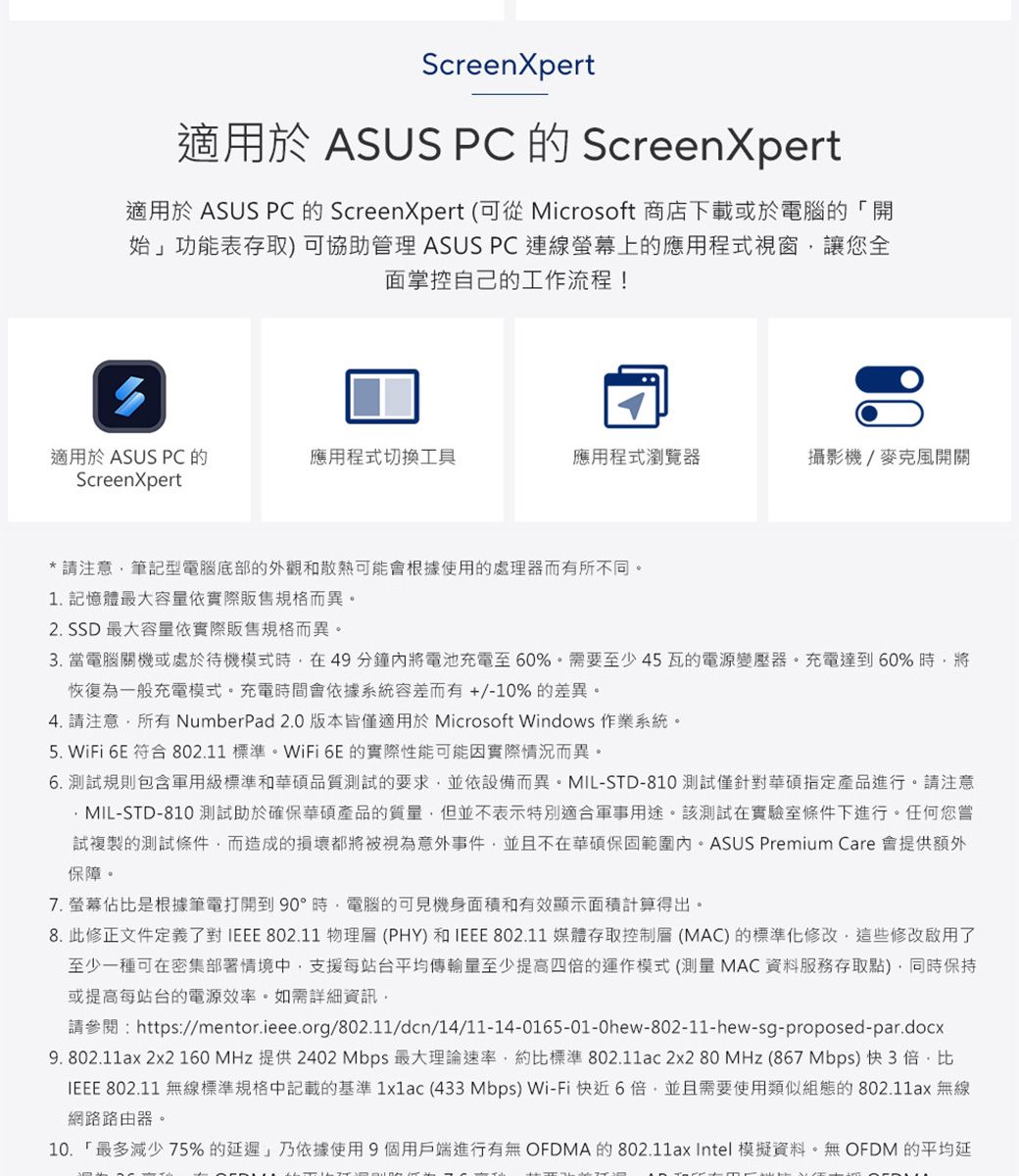 ScreenXpert適用於 ASUS PC 的 ScreenXpert適用於 ASUS PC 的 ScreenXpert (可從 Microsoft 商店下載或於電腦的「開始」功能表存取)可協助管理 ASUS PC連線螢幕上的應用程式視窗讓您全面掌控自己的工作流程!適用於 ASUS PC 的ScreenXpert應用程式切換工具應用程式瀏覽器攝影機/麥克風開關*請注意筆記型電腦底部的外觀和散熱可能會根據使用的處理器而有所不同。1. 記憶體最大容量依實際販售規格而異。2. SSD 最大容量依實際販售規格而異。3. 當電腦關機或處於待機模式時在49分鐘內將電池充電至60%。需要至少45瓦的電源變壓器。充電達到60%時將恢復為一般充電模式。充電時間會依據系統容差而有+/-10%的差異。4. 請注意所有 NumberPad 2.0 版本皆僅適用於 Microsoft Windows 作業系統。5. WiFi  符合 802.11 標準。WiFi 6E的實際性能可能因實際情況而異。6. 測試規則包含軍用級標準和華碩品質測試的要求並依設備而異。MIL-STD-810 測試僅針對華碩指定產品進行。請注意MIL-STD-810 測試助於確保華碩產品的質量,但並不表示特別適合軍事用途。該測試在實驗室條件下進行。任何您嘗試複製的測試條件,而造成的損壞都將被視為意外事件,並且不在華碩保固範圍內。ASUS Premium Care 會提供額外保障。7. 螢幕佔比是根據筆電打開到90°時,電腦的可見機身面積和有效顯示面積計算得出。8.此修正文件定義了對IEEE 802.11 物理層(PHY) 和IEEE 802.11 媒體存取控制層(MAC)的標準化修改,這些修改啟用了至少一種可在密集部署情境中,支援每站台平均傳輸量至少提高四倍的運作模式( MAC 資料服務存取點),同時保持或提高每站台的電源效率。如需詳細資訊,請參閱:https://mentor.ieee.org/802.11/dcn/14/11-14-0165-01-0hew-802-11-hew-sg-proposed-par.docx9. 802.11ax 2x2 160 MHz 提供2402 Mbps 最大理論速率,約比標準 802.11ac 2x2 80 MHz (867 Mbps) 快3倍,比IEEE 802.11 無線標準規格中記載的基準 1x1ac (433Mbps) Wi-Fi快近6倍,並且需要使用類似組態的802.11ax 無線網路路由器。10.「最多減少75%的延遲」乃依據使用9個用戶端進行有無 OFDMA的802.11ax Intel 模擬資料。無OFDM 的平均延