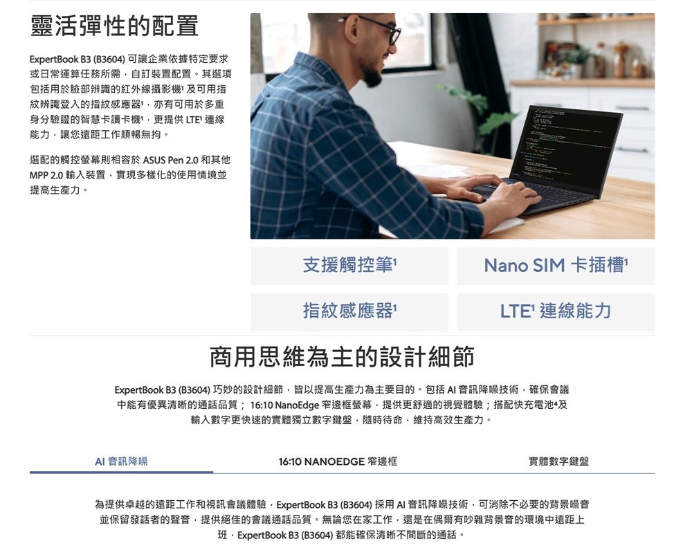 靈活彈性的配置ExpertBook B3 (B360)可讓企業依據特定要求或日常運算任務所需自訂裝置配置。其選項包括用於臉部辨識的紅外線攝影機 可用指紋辨識登入的指紋感應器亦有可用於多重身分驗證的智慧卡讀卡機更提供LTE 連線能力讓您遠距工作順暢無拘。選配的觸控螢幕則相容於 ASUS Pen 20 和其他MPP 2.0 輸入裝置實現多樣化的使用情境並提高生產力。支援觸控筆Nano SIM 卡插槽指紋感應器商用思維為主的設計細節LTE 連線能力ExpertBook B3 (B3604)巧妙的設計細節皆以提高生產力為主要目的。包括 音訊降噪技術確保會議中能有優異清晰的通話品質;16:10 NanoEdge 窄邊框螢幕,提供更舒適的視覺體驗;搭配快充電池4及輸入數字更快速的實體獨立數字鍵盤,隨時待命,維持高效生產力。AI 音訊降噪16:10 NANOEDGE 窄邊框實體數字鍵盤為提供卓越的遠距工作和視訊會議體驗. ExpertBook B3 (B3604) 採用AI 音訊降噪技術,可消除不必要的背景噪音並保留發話者的聲音,提供絕佳的會議通話品質。無論您在家工作,還是在偶爾有吵雜背景音的環境中遠距上班,ExpertBook B3(B3604) 都能確保清晰不間斷的通話。