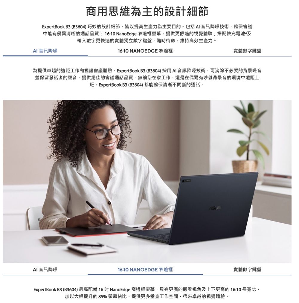 商用思維為主的設計細節ExpertBook B3 (B360)巧妙的設計細節皆以提高生產力為主要目的。包括AI 音訊降噪技術確保會議中能有優異清晰的通話品質;16:10 NanoEdge 窄邊框螢幕提供更舒適的視覺體驗;搭配快充電池4輸入數字更快速的實體獨立數字鍵盤隨時待命維持高效生產力。AI 音訊降噪16:10 NANOEDGE 窄邊框實體數字鍵盤為提供卓越的遠距工作和視訊會議體驗ExpertBook B3 (B3604) 採用AI 音訊降噪技術可消除不必要的背景噪音並保留發話者的聲音提供絕佳的會議通話品質。無論您在家工作還是在偶爾有吵雜背景音的環境中遠距上班ExpertBook B3(B3604)都能確保清晰不間斷的通話。AI 音訊降噪16:10 NANOEDGE 窄邊框實體數字鍵盤ExpertBook B3 (B3604)最高配備16吋 NanoEdge 窄邊框螢幕具有更廣的觀看視角及上下更高的 16:10 長寬比加以大幅提升的85%螢幕佔比·提供更多垂直工作空間帶來卓越的視覺體驗。