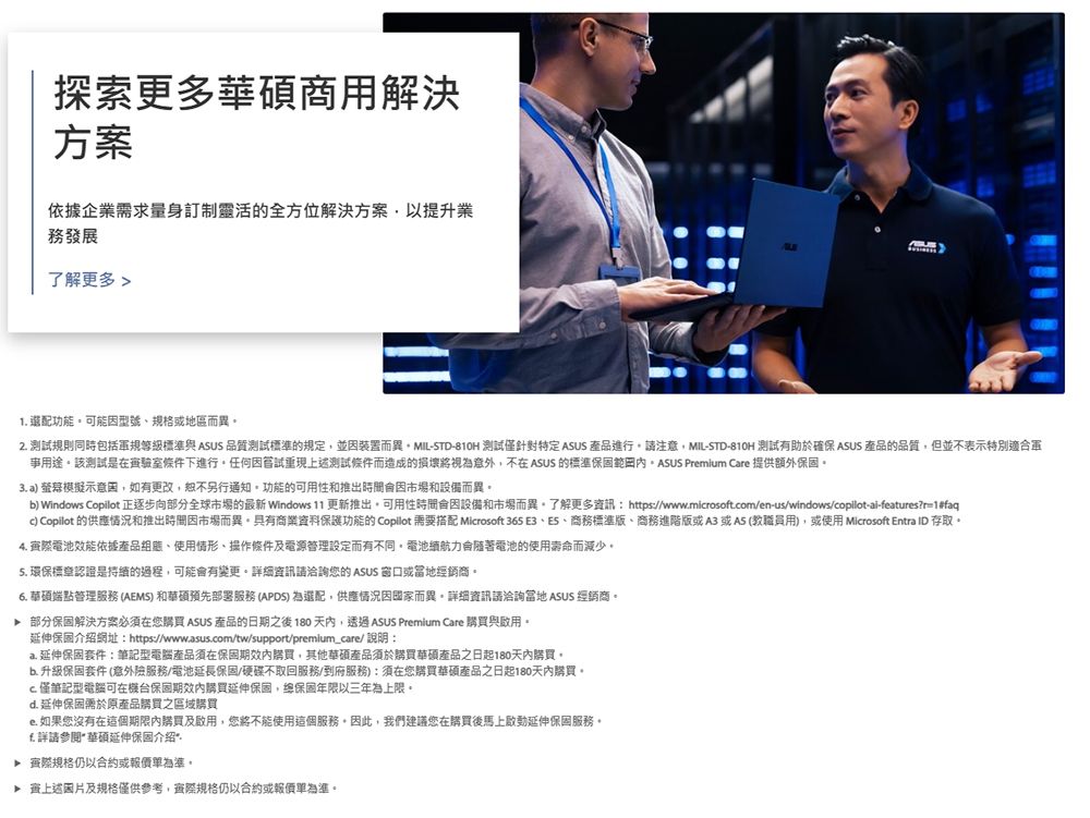 探索更多商用解決方案依據企業求量身訂制靈活的全方位解決方案以提升業務發展了解更多 1 功能可能型號規格或地區而異2測試規則同時包括規等級標準與 ASUS 品質測試標準的規定並裝置而異MIL-STD-810H 測試僅針對特定 ASUS 產品進行請注意MIL-STD-810H 測試有助於確保 ASUS 產品的品質但並不表示特別適合軍用途該測試是在室條件下進行重現上述測試條件而造成的損壞將視為意外,不在 ASUS 的標準 Prmium Care 提供額外3 a 螢幕模擬示意,如有更改,恕不另行通知功能的可用性和推出因市場和設備而異) Windows Copilot 正逐步向部分全球市場的最新 Windows 11 更新推出,可用性時間因設備和市場而異了解更多資訊: https://www.mirosoft.om/en-us/windows/copilot-ai-features?r=1#faqc) Copilot 的供應情況和推出時間因市場而異具有商業資料保護功能的 Copilot 需要搭配 Microsoft 365 E3商務標準版、商務進階版或A3 或A5(教職員用),或使用 Microsoft Entra ID 存取4. 際電池效能依據產品、使用情形、操作條件及電源設定而有不同。電池續航會電池的使用壽命而減少。5. 環保標章認證是的過程,可能會有變更。詳細資訊請洽詢您的 ASUS 窗口或經銷商。6. 華碩端點管理服務 (AEMS) 和華碩預先部署服務 (APDS) 為選配,供應情況因國家而異。詳細資訊請洽詢 ASUS 經銷商。部分保固解決方案必須在您購買 ASUS 產品的日期之後 180天內,透過ASUS Premium Care 購買與啟用。延伸保固介紹網址:https://www.asus.com/tw/support/premium_care/ 說明:a.延伸保固套件:筆記型電腦產品須在保固購買,其他華碩產品須於購買華碩產品之日起180天內購買,b. 升級保固套件 (意外險服務/電池延長保固/硬碟不取回服務/到府服務):須在您購買華碩產品之日起180天內購買。c.僅筆記型電腦可在保固購買延伸保固,保固年限以三年為上限。d.延伸保固需於原產品購買之區域購買e.如果您沒有在這個期限內購買及啟用,您將不能使用這個服務。因此,我們建議您在購買後馬上啟動延伸保固服務。詳請參閱華碩延伸保固介绍* 際規格仍以合約或。 上述片及規格僅供參考,規格仍以合約或報價單為準。
